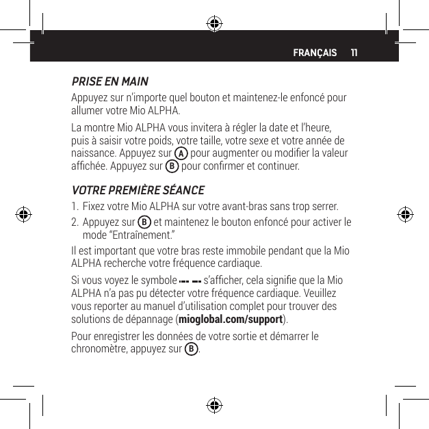 11PRISE EN MAINAppuyez sur n&rsquo;importe quel bouton et maintenez-le enfonc&eacute; pour allumer votre Mio ALPHA.La montre Mio ALPHA vous invitera &agrave; r&eacute;gler la date et l&rsquo;heure, puis &agrave; saisir votre poids, votre taille, votre sexe et votre ann&eacute;e de naissance. Appuyez sur  A pour augmenter ou modier la valeur afch&eacute;e. Appuyez sur  B pour conrmer et continuer.VOTRE PREMI&Egrave;RE S&Eacute;ANCE1. Fixez votre Mio ALPHA sur votre avant-bras sans trop serrer.2. Appuyez sur  B et maintenez le bouton enfonc&eacute; pour activer le mode &ldquo;Entra&icirc;nement.&rdquo;Il est important que votre bras reste immobile pendant que la Mio ALPHA recherche votre fr&eacute;quence cardiaque.Si vous voyez le symbole   s&rsquo;afcher, cela signie que la Mio ALPHA n&rsquo;a pas pu d&eacute;tecter votre fr&eacute;quence cardiaque. Veuillez vous reporter au manuel d&rsquo;utilisation complet pour trouver des solutions de d&eacute;pannage (mioglobal.com/support).Pour enregistrer les donn&eacute;es de votre sortie et d&eacute;marrer le chronom&egrave;tre, appuyez sur  B.FRAN&Ccedil;AIS