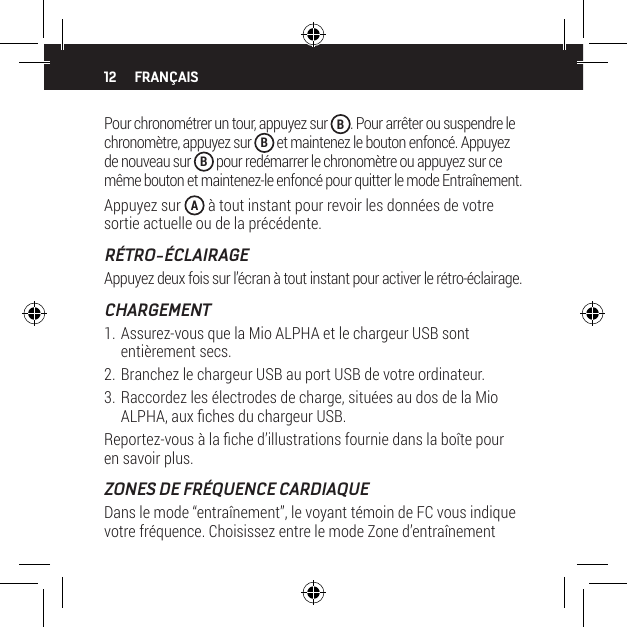 12Pour chronom&eacute;trer un tour, appuyez sur  B. Pour arr&ecirc;ter ou suspendre le chronom&egrave;tre, appuyez sur  B et maintenez le bouton enfonc&eacute;. Appuyez de nouveau sur  B pour red&eacute;marrer le chronom&egrave;tre ou appuyez sur ce m&ecirc;me bouton et maintenez-le enfonc&eacute; pour quitter le mode Entra&icirc;nement.Appuyez sur  A &agrave; tout instant pour revoir les donn&eacute;es de votre sortie actuelle ou de la pr&eacute;c&eacute;dente.R&Eacute;TRO-&Eacute;CLAIRAGEAppuyez deux fois sur l&rsquo;&eacute;cran &agrave; tout instant pour activer le r&eacute;tro-&eacute;clairage.CHARGEMENT1. Assurez-vous que la Mio ALPHA et le chargeur USB sont enti&egrave;rement secs.2. Branchez le chargeur USB au port USB de votre ordinateur.3. Raccordez les &eacute;lectrodes de charge, situ&eacute;es au dos de la Mio ALPHA, aux ches du chargeur USB.Reportez-vous &agrave; la che d&rsquo;illustrations fournie dans la bo&icirc;te pour en savoir plus.ZONES DE FR&Eacute;QUENCE CARDIAQUEDans le mode &ldquo;entra&icirc;nement&rdquo;, le voyant t&eacute;moin de FC vous indique votre fr&eacute;quence. Choisissez entre le mode Zone d&rsquo;entra&icirc;nement FRAN&Ccedil;AIS
