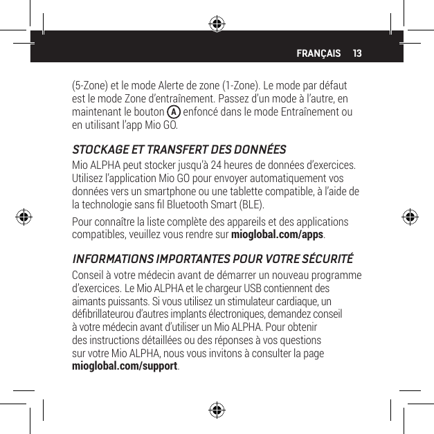 13(5-Zone) et le mode Alerte de zone (1-Zone). Le mode par d&eacute;faut est le mode Zone d&rsquo;entra&icirc;nement. Passez d&rsquo;un mode &agrave; l&rsquo;autre, en maintenant le bouton  A enfonc&eacute; dans le mode Entra&icirc;nement ou en utilisant l&rsquo;app Mio GO.STOCKAGE ET TRANSFERT DES DONN&Eacute;ESMio ALPHA peut stocker jusqu&rsquo;&agrave; 24 heures de donn&eacute;es d&rsquo;exercices. Utilisez l&rsquo;application Mio GO pour envoyer automatiquement vos donn&eacute;es vers un smartphone ou une tablette compatible, &agrave; l&rsquo;aide de la technologie sans l Bluetooth Smart (BLE).Pour conna&icirc;tre la liste compl&egrave;te des appareils et des applications compatibles, veuillez vous rendre sur mioglobal.com/apps.INFORMATIONS IMPORTANTES POUR VOTRE S&Eacute;CURIT&Eacute;Conseil &agrave; votre m&eacute;decin avant de d&eacute;marrer un nouveau programme d&rsquo;exercices. Le Mio ALPHA et le chargeur USB contiennent des aimants puissants. Si vous utilisez un stimulateur cardiaque, un d&eacute;brillateurou d&rsquo;autres implants &eacute;lectroniques, demandez conseil &agrave; votre m&eacute;decin avant d&rsquo;utiliser un Mio ALPHA. Pour obtenir des instructions d&eacute;taill&eacute;es ou des r&eacute;ponses &agrave; vos questions sur votre Mio ALPHA, nous vous invitons &agrave; consulter la page mioglobal.com/support.FRAN&Ccedil;AIS
