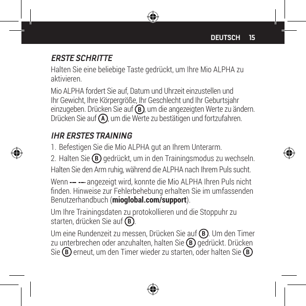 15DEUTSCHERSTE SCHRITTEHalten Sie eine beliebige Taste gedr&uuml;ckt, um Ihre Mio ALPHA zu aktivieren.Mio ALPHA fordert Sie auf, Datum und Uhrzeit einzustellen und Ihr Gewicht, Ihre K&ouml;rpergr&ouml;&szlig;e, Ihr Geschlecht und Ihr Geburtsjahr einzugeben. Dr&uuml;cken Sie auf  B, um die angezeigten Werte zu &auml;ndern. Dr&uuml;cken Sie auf  A, um die Werte zu best&auml;tigen und fortzufahren.IHR ERSTES TRAINING1. Befestigen Sie die Mio ALPHA gut an Ihrem Unterarm.2. Halten Sie  B gedr&uuml;ckt, um in den Trainingsmodus zu wechseln.Halten Sie den Arm ruhig, w&auml;hrend die ALPHA nach Ihrem Puls sucht.Wenn   angezeigt wird, konnte die Mio ALPHA Ihren Puls nicht nden. Hinweise zur Fehlerbehebung erhalten Sie im umfassenden Benutzerhandbuch (mioglobal.com/support).Um Ihre Trainingsdaten zu protokollieren und die Stoppuhr zu starten, dr&uuml;cken Sie auf  B.Um eine Rundenzeit zu messen, Dr&uuml;cken Sie auf  B. Um den Timer zu unterbrechen oder anzuhalten, halten Sie  B gedr&uuml;ckt. Dr&uuml;cken Sie  B erneut, um den Timer wieder zu starten, oder halten Sie  B 