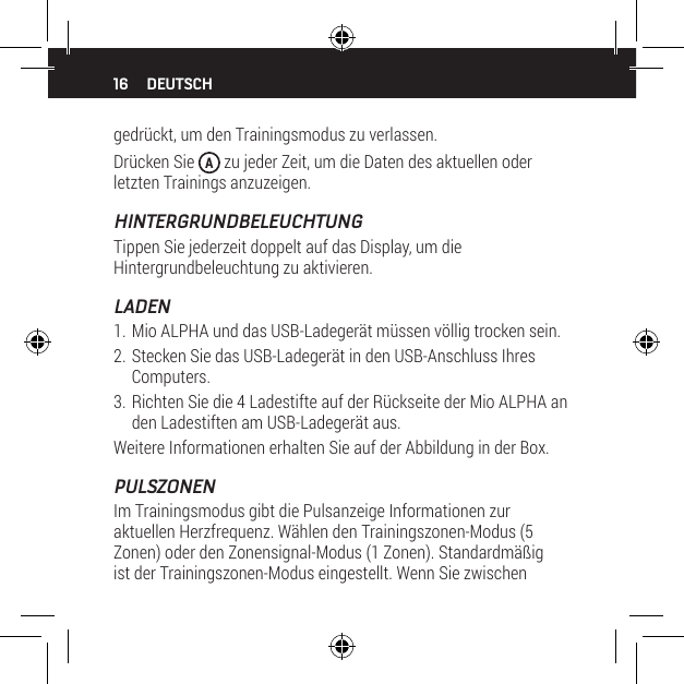 16 DEUTSCHgedr&uuml;ckt, um den Trainingsmodus zu verlassen.Dr&uuml;cken Sie  A zu jeder Zeit, um die Daten des aktuellen oder letzten Trainings anzuzeigen.HINTERGRUNDBELEUCHTUNGTippen Sie jederzeit doppelt auf das Display, um die Hintergrundbeleuchtung zu aktivieren.LADEN1. Mio ALPHA und das USB-Ladeger&auml;t m&uuml;ssen v&ouml;llig trocken sein.2. Stecken Sie das USB-Ladeger&auml;t in den USB-Anschluss Ihres Computers.3. Richten Sie die 4 Ladestifte auf der R&uuml;ckseite der Mio ALPHA an den Ladestiften am USB-Ladeger&auml;t aus.Weitere Informationen erhalten Sie auf der Abbildung in der Box.PULSZONENIm Trainingsmodus gibt die Pulsanzeige Informationen zur aktuellen Herzfrequenz. W&auml;hlen den Trainingszonen-Modus (5 Zonen) oder den Zonensignal-Modus (1 Zonen). Standardm&auml;&szlig;ig ist der Trainingszonen-Modus eingestellt. Wenn Sie zwischen 