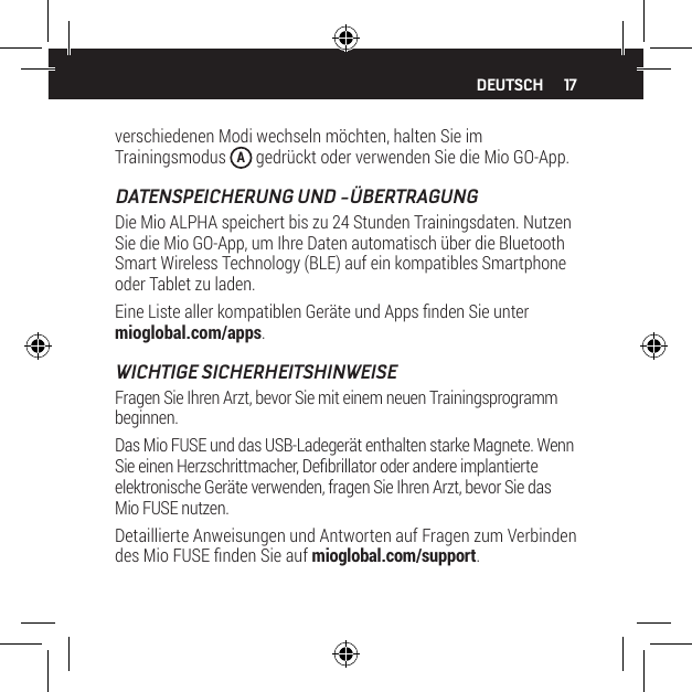 17verschiedenen Modi wechseln m&ouml;chten, halten Sie im Trainingsmodus  A gedr&uuml;ckt oder verwenden Sie die Mio GO-App.DATENSPEICHERUNG UND -&Uuml;BERTRAGUNGDie Mio ALPHA speichert bis zu 24 Stunden Trainingsdaten. Nutzen Sie die Mio GO-App, um Ihre Daten automatisch &uuml;ber die Bluetooth Smart Wireless Technology (BLE) auf ein kompatibles Smartphone oder Tablet zu laden.Eine Liste aller kompatiblen Ger&auml;te und Apps nden Sie unter mioglobal.com/apps.WICHTIGE SICHERHEITSHINWEISEFragen Sie Ihren Arzt, bevor Sie mit einem neuen Trainingsprogramm beginnen.Das Mio FUSE und das USB-Ladeger&auml;t enthalten starke Magnete. Wenn Sie einen Herzschrittmacher, Debrillator oder andere implantierte elektronische Ger&auml;te verwenden, fragen Sie Ihren Arzt, bevor Sie das Mio FUSE nutzen.Detaillierte Anweisungen und Antworten auf Fragen zum Verbinden des Mio FUSE nden Sie auf mioglobal.com/support.DEUTSCH