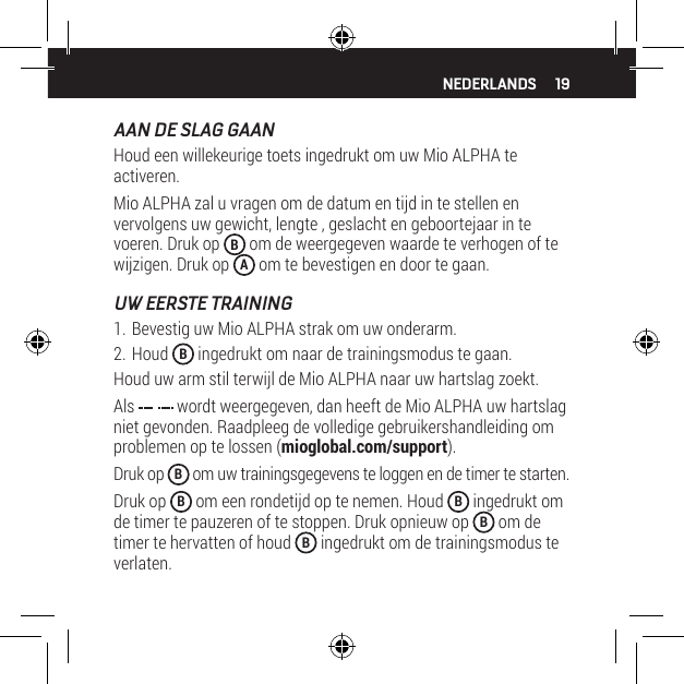 19AAN DE SLAG GAANHoud een willekeurige toets ingedrukt om uw Mio ALPHA te activeren.Mio ALPHA zal u vragen om de datum en tijd in te stellen en vervolgens uw gewicht, lengte , geslacht en geboortejaar in te voeren. Druk op  B om de weergegeven waarde te verhogen of te wijzigen. Druk op  A om te bevestigen en door te gaan.UW EERSTE TRAINING1. Bevestig uw Mio ALPHA strak om uw onderarm.2. Houd  B&hearts;ingedrukt om naar de trainingsmodus te gaan.Houd uw arm stil terwijl de Mio ALPHA naar uw hartslag zoekt.Als   wordt weergegeven, dan heeft de Mio ALPHA uw hartslag niet gevonden. Raadpleeg de volledige gebruikershandleiding om problemen op te lossen (mioglobal.com/support).Druk op  B om uw trainingsgegevens te loggen en de timer te starten.Druk op  B om een rondetijd op te nemen. Houd  B ingedrukt om de timer te pauzeren of te stoppen. Druk opnieuw op  B om de timer te hervatten of houd  B ingedrukt om de trainingsmodus te verlaten.NEDERLANDS