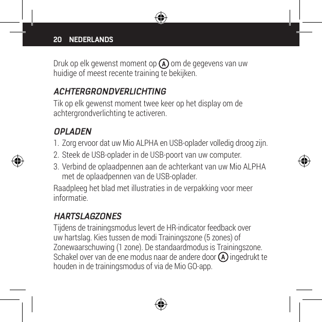 20Druk op elk gewenst moment op  A om de gegevens van uw huidige of meest recente training te bekijken.ACHTERGRONDVERLICHTINGTik op elk gewenst moment twee keer op het display om de achtergrondverlichting te activeren.OPLADEN1. Zorg ervoor dat uw Mio ALPHA en USB-oplader volledig droog zijn.2. Steek de USB-oplader in de USB-poort van uw computer.3. Verbind de oplaadpennen aan de achterkant van uw Mio ALPHA met de oplaadpennen van de USB-oplader.Raadpleeg het blad met illustraties in de verpakking voor meer informatie.HARTSLAGZONESTijdens de trainingsmodus levert de HR-indicator feedback over uw hartslag. Kies tussen de modi Trainingszone (5 zones) of Zonewaarschuwing (1 zone). De standaardmodus is Trainingszone. Schakel over van de ene modus naar de andere door  A ingedrukt te houden in de trainingsmodus of via de Mio GO-app.NEDERLANDS