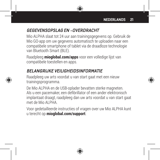 21GEGEVENSOPSLAG EN -OVERDRACHTMio ALPHA slaat tot 24 uur aan trainingsgegevens op. Gebruik de Mio GO-app om uw gegevens automatisch te uploaden naar een compatibele smartphone of tablet via de draadloze technologie van Bluetooth Smart (BLE).Raadpleeg mioglobal.com/apps voor een volledige lijst van compatibele toestellen en apps.BELANGRIJKE VEILIGHEIDSINFORMATIERaadpleeg uw arts voordat u van start gaat met een nieuw trainingsprogramma.De Mio ALPHA en de USB-oplader bevatten sterke magneten. Als u een pacemaker, een debrillator of een ander elektronisch implantaat draagt, raadpleeg dan uw arts voordat u van start gaat met de Mio ALPHA.Voor gedetailleerde instructies of vragen over uw Mio ALPHA kunt u terecht op mioglobal.com/support.NEDERLANDS