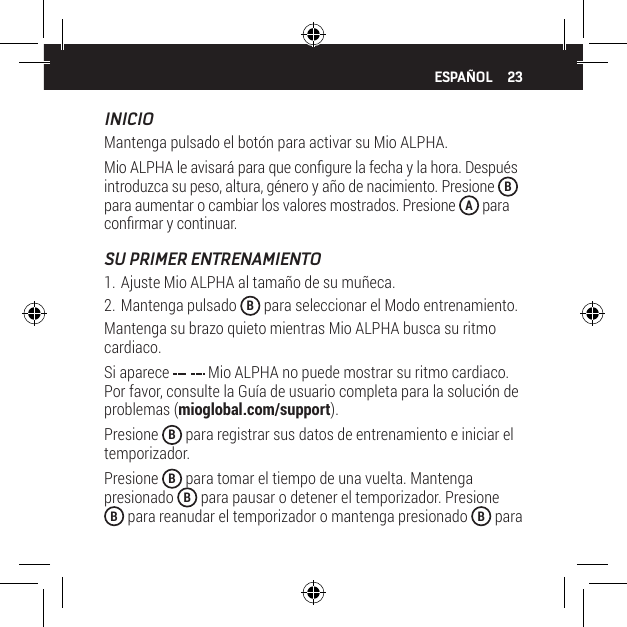 23INICIOMantenga pulsado el bot&oacute;n para activar su Mio ALPHA.Mio ALPHA le avisar&aacute; para que congure la fecha y la hora. Despu&eacute;s introduzca su peso, altura, g&eacute;nero y a&ntilde;o de nacimiento. Presione  B para aumentar o cambiar los valores mostrados. Presione  A para conrmar y continuar.SU PRIMER ENTRENAMIENTO1. Ajuste Mio ALPHA al tama&ntilde;o de su mu&ntilde;eca.2. Mantenga pulsado  B para seleccionar el Modo entrenamiento.Mantenga su brazo quieto mientras Mio ALPHA busca su ritmo cardiaco.Si aparece   Mio ALPHA no puede mostrar su ritmo cardiaco. Por favor, consulte la Gu&iacute;a de usuario completa para la soluci&oacute;n de problemas (mioglobal.com/support).Presione  B para registrar sus datos de entrenamiento e iniciar el temporizador.Presione  B para tomar el tiempo de una vuelta. Mantenga presionado  B para pausar o detener el temporizador. Presione B para reanudar el temporizador o mantenga presionado  B para ESPA&Ntilde;OL