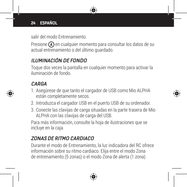 24salir del modo Entrenamiento.Presione  A en cualquier momento para consultar los datos de su actual entrenamiento o del &uacute;ltimo guardado.ILUMINACI&Oacute;N DE FONDOToque dos veces la pantalla en cualquier momento para activar la iluminaci&oacute;n de fondo.CARGA1. Aseg&uacute;rese de que tanto el cargador de USB como Mio ALPHA est&aacute;n completamente secos.2. Introduzca el cargador USB en el puerto USB de su ordenador.3. Conecte las clavijas de carga situadas en la parte trasera de Mio ALPHA con las clavijas de carga del USB.Para m&aacute;s informaci&oacute;n, consulte la hoja de ilustraciones que se incluye en la caja.ZONAS DE RITMO CARDIACODurante el modo de Entrenamiento, la luz indicadora del RC ofrece informaci&oacute;n sobre su ritmo cardiaco. Elija entre el modo Zona de entrenamiento (5 zonas) o el modo Zona de alerta (1 zona). ESPA&Ntilde;OL