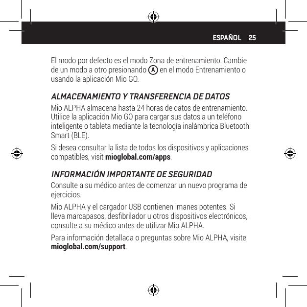 25El modo por defecto es el modo Zona de entrenamiento. Cambie de un modo a otro presionando  A en el modo Entrenamiento o usando la aplicaci&oacute;n Mio GO.ALMACENAMIENTO Y TRANSFERENCIA DE DATOSMio ALPHA almacena hasta 24 horas de datos de entrenamiento. Utilice la aplicaci&oacute;n Mio GO para cargar sus datos a un tel&eacute;fono inteligente o tableta mediante la tecnolog&iacute;a inal&aacute;mbrica Bluetooth Smart (BLE).Si desea consultar la lista de todos los dispositivos y aplicaciones compatibles, visit mioglobal.com/apps.INFORMACI&Oacute;N IMPORTANTE DE SEGURIDADConsulte a su m&eacute;dico antes de comenzar un nuevo programa de ejercicios.Mio ALPHA y el cargador USB contienen imanes potentes. Si lleva marcapasos, desbrilador u otros dispositivos electr&oacute;nicos, consulte a su m&eacute;dico antes de utilizar Mio ALPHA. Para informaci&oacute;n detallada o preguntas sobre Mio ALPHA, visite mioglobal.com/support.ESPA&Ntilde;OL