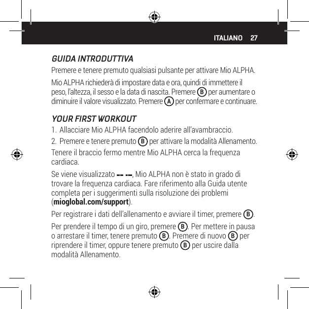 27ITALIANOGUIDA INTRODUTTIVAPremere e tenere premuto qualsiasi pulsante per attivare Mio ALPHA.Mio ALPHA richieder&agrave; di impostare data e ora, quindi di immettere il peso, l&rsquo;altezza, il sesso e la data di nascita. Premere  B per aumentare o diminuire il valore visualizzato. Premere  A per confermare e continuare.YOUR FIRST WORKOUT1. Allacciare Mio ALPHA facendolo aderire all&rsquo;avambraccio.2.  Premere e tenere premuto  B per attivare la modalit&agrave; Allenamento.Tenere il braccio fermo mentre Mio ALPHA cerca la frequenza cardiaca.Se viene visualizzato  , Mio ALPHA non &egrave; stato in grado di trovare la frequenza cardiaca. Fare riferimento alla Guida utente completa per i suggerimenti sulla risoluzione dei problemi (mioglobal.com/support).Per registrare i dati dell&rsquo;allenamento e avviare il timer, premere  B.Per prendere il tempo di un giro, premere  B. Per mettere in pausa o arrestare il timer, tenere premuto  B. Premere di nuovo  B per riprendere il timer, oppure tenere premuto  B per uscire dalla modalit&agrave; Allenamento.