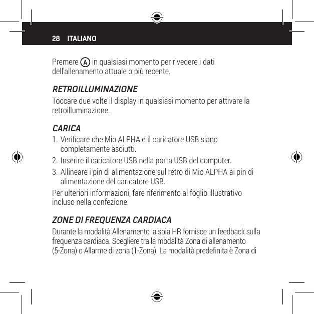 28 ITALIANOPremere  A in qualsiasi momento per rivedere i dati dell&rsquo;allenamento attuale o pi&ugrave; recente.RETROILLUMINAZIONEToccare due volte il display in qualsiasi momento per attivare la retroilluminazione.CARICA1. Vericare che Mio ALPHA e il caricatore USB siano completamente asciutti.2. Inserire il caricatore USB nella porta USB del computer.3. Allineare i pin di alimentazione sul retro di Mio ALPHA ai pin di alimentazione del caricatore USB.Per ulteriori informazioni, fare riferimento al foglio illustrativo incluso nella confezione.ZONE DI FREQUENZA CARDIACADurante la modalit&agrave; Allenamento la spia HR fornisce un feedback sulla frequenza cardiaca. Scegliere tra la modalit&agrave; Zona di allenamento (5-Zona) o Allarme di zona (1-Zona). La modalit&agrave; predenita &egrave; Zona di 