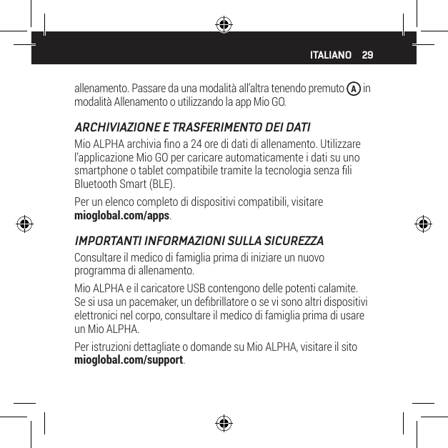 29allenamento. Passare da una modalit&agrave; all&rsquo;altra tenendo premuto  A in modalit&agrave; Allenamento o utilizzando la app Mio GO.ARCHIVIAZIONE E TRASFERIMENTO DEI DATIMio ALPHA archivia no a 24 ore di dati di allenamento. Utilizzare l&rsquo;applicazione Mio GO per caricare automaticamente i dati su uno smartphone o tablet compatibile tramite la tecnologia senza li Bluetooth Smart (BLE).Per un elenco completo di dispositivi compatibili, visitare mioglobal.com/apps.IMPORTANTI INFORMAZIONI SULLA SICUREZZAConsultare il medico di famiglia prima di iniziare un nuovo programma di allenamento.Mio ALPHA e il caricatore USB contengono delle potenti calamite. Se si usa un pacemaker, un debrillatore o se vi sono altri dispositivi elettronici nel corpo, consultare il medico di famiglia prima di usare un Mio ALPHA.Per istruzioni dettagliate o domande su Mio ALPHA, visitare il sito mioglobal.com/support.ITALIANO