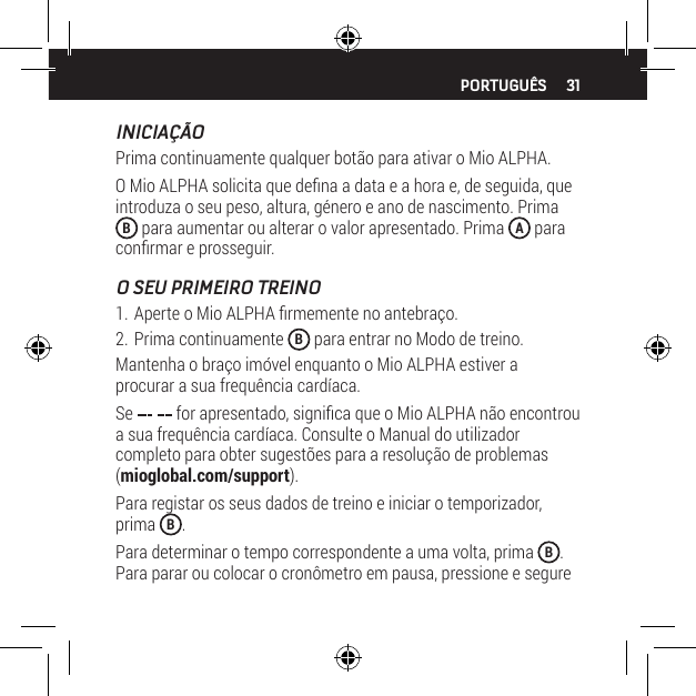 31INICIA&Ccedil;&Atilde;OPrima continuamente qualquer bot&atilde;o para ativar o Mio ALPHA.O Mio ALPHA solicita que dena a data e a hora e, de seguida, que introduza o seu peso, altura, g&eacute;nero e ano de nascimento. Prima B para aumentar ou alterar o valor apresentado. Prima  A para conrmar e prosseguir.O SEU PRIMEIRO TREINO1. Aperte o Mio ALPHA rmemente no antebra&ccedil;o.2. Prima continuamente  B para entrar no Modo de treino.Mantenha o bra&ccedil;o im&oacute;vel enquanto o Mio ALPHA estiver a procurar a sua frequ&ecirc;ncia card&iacute;aca.Se   for apresentado, signica que o Mio ALPHA n&atilde;o encontrou a sua frequ&ecirc;ncia card&iacute;aca. Consulte o Manual do utilizador completo para obter sugest&otilde;es para a resolu&ccedil;&atilde;o de problemas (mioglobal.com/support).Para registar os seus dados de treino e iniciar o temporizador, prima  B.Para determinar o tempo correspondente a uma volta, prima  B. Para parar ou colocar o cron&ocirc;metro em pausa, pressione e segure PORTUGU&Ecirc;S