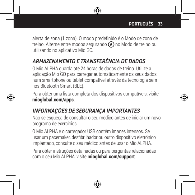33alerta de zona (1 zona). O modo predenido &eacute; o Modo de zona de treino. Alterne entre modos segurando  A no Modo de treino ou utilizando no aplicativo Mio GO.ARMAZENAMENTO E TRANSFER&Ecirc;NCIA DE DADOSO Mio ALPHA guarda at&eacute; 24 horas de dados de treino. Utilize a aplica&ccedil;&atilde;o Mio GO para carregar automaticamente os seus dados num smartphone ou tablet compat&iacute;vel atrav&eacute;s da tecnologia sem os Bluetooth Smart (BLE).Para obter uma lista completa dos dispositivos compat&iacute;veis, visite mioglobal.com/apps.INFORMA&Ccedil;&Otilde;ES DE SEGURAN&Ccedil;A IMPORTANTESN&atilde;o se esque&ccedil;a de consultar o seu m&eacute;dico antes de iniciar um novo programa de exerc&iacute;cios.O Mio ALPHA e o carregador USB cont&ecirc;m &iacute;manes intensos. Se usar um pacemaker, desbrilhador ou outro dispositivo eletr&oacute;nico implantado, consulte o seu m&eacute;dico antes de usar o Mio ALPHA.Para obter instru&ccedil;&otilde;es detalhadas ou para perguntas relacionadas com o seu Mio ALPHA, visite mioglobal.com/support.PORTUGU&Ecirc;S