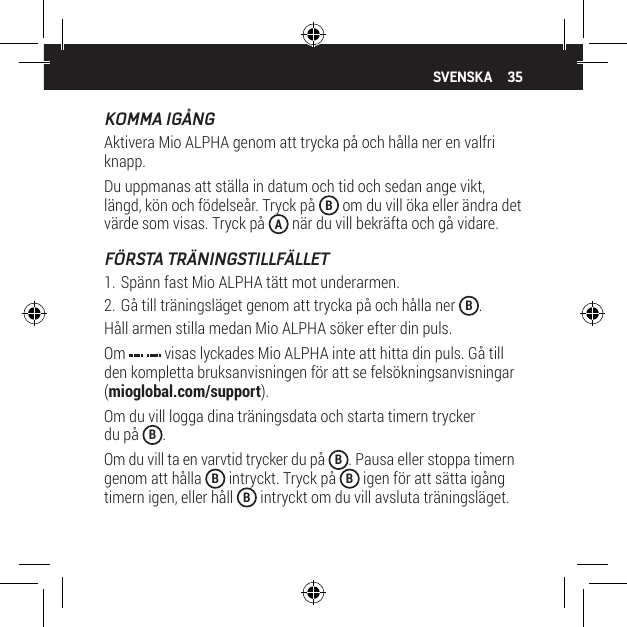 35KOMMA IG&Aring;NGAktivera Mio ALPHA genom att trycka p&aring; och h&aring;lla ner en valfri knapp.Du uppmanas att st&auml;lla in datum och tid och sedan ange vikt, l&auml;ngd, k&ouml;n och f&ouml;delse&aring;r. Tryck p&aring;  B om du vill &ouml;ka eller &auml;ndra det v&auml;rde som visas. Tryck p&aring;  A n&auml;r du vill bekr&auml;fta och g&aring; vidare.F&Ouml;RSTA TR&Auml;NINGSTILLF&Auml;LLET1. Sp&auml;nn fast Mio ALPHA t&auml;tt mot underarmen.2. G&aring; till tr&auml;ningsl&auml;get genom att trycka p&aring; och h&aring;lla ner  B.H&aring;ll armen stilla medan Mio ALPHA s&ouml;ker efter din puls.Om   visas lyckades Mio ALPHA inte att hitta din puls. G&aring; till den kompletta bruksanvisningen f&ouml;r att se fels&ouml;kningsanvisningar (mioglobal.com/support).Om du vill logga dina tr&auml;ningsdata och starta timern trycker  du p&aring;  B.Om du vill ta en varvtid trycker du p&aring;  B. Pausa eller stoppa timern genom att h&aring;lla  B intryckt. Tryck p&aring;  B igen f&ouml;r att s&auml;tta ig&aring;ng timern igen, eller h&aring;ll  B intryckt om du vill avsluta tr&auml;ningsl&auml;get.SVENSKA
