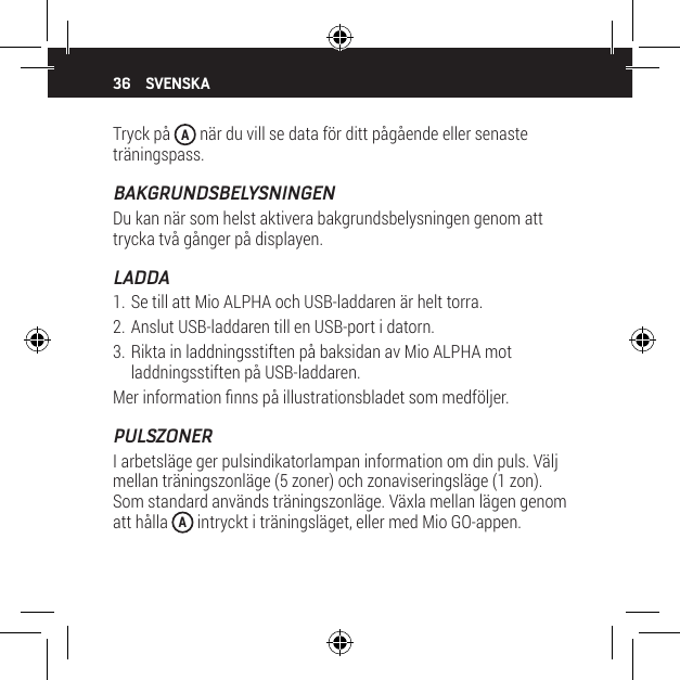 36Tryck p&aring;  A n&auml;r du vill se data f&ouml;r ditt p&aring;g&aring;ende eller senaste tr&auml;ningspass.BAKGRUNDSBELYSNINGENDu kan n&auml;r som helst aktivera bakgrundsbelysningen genom att trycka tv&aring; g&aring;nger p&aring; displayen.LADDA1. Se till att Mio ALPHA och USB-laddaren &auml;r helt torra.2. Anslut USB-laddaren till en USB-port i datorn.3. Rikta in laddningsstiften p&aring; baksidan av Mio ALPHA mot laddningsstiften p&aring; USB-laddaren.Mer information nns p&aring; illustrationsbladet som medf&ouml;ljer.PULSZONERI arbetsl&auml;ge ger pulsindikatorlampan information om din puls. V&auml;lj mellan tr&auml;ningszonl&auml;ge (5 zoner) och zonaviseringsl&auml;ge (1 zon). Som standard anv&auml;nds tr&auml;ningszonl&auml;ge. V&auml;xla mellan l&auml;gen genom att h&aring;lla  A intryckt i tr&auml;ningsl&auml;get, eller med Mio GO-appen.SVENSKA