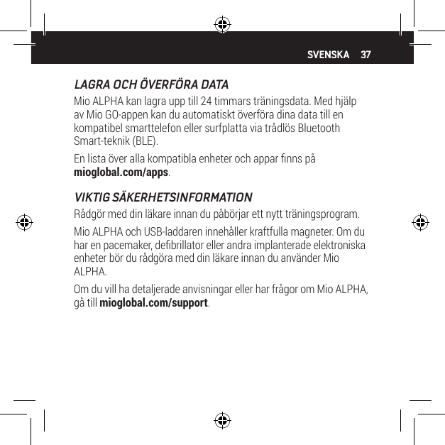 37LAGRA OCH &Ouml;VERF&Ouml;RA DATAMio ALPHA kan lagra upp till 24 timmars tr&auml;ningsdata. Med hj&auml;lp av Mio GO-appen kan du automatiskt &ouml;verf&ouml;ra dina data till en kompatibel smarttelefon eller surfplatta via tr&aring;dl&ouml;s Bluetooth Smart-teknik (BLE).En lista &ouml;ver alla kompatibla enheter och appar nns p&aring; mioglobal.com/apps.VIKTIG S&Auml;KERHETSINFORMATIONR&aring;dg&ouml;r med din l&auml;kare innan du p&aring;b&ouml;rjar ett nytt tr&auml;ningsprogram.Mio ALPHA och USB-laddaren inneh&aring;ller kraftfulla magneter. Om du har en pacemaker, debrillator eller andra implanterade elektroniska enheter b&ouml;r du r&aring;dg&ouml;ra med din l&auml;kare innan du anv&auml;nder Mio ALPHA.Om du vill ha detaljerade anvisningar eller har fr&aring;gor om Mio ALPHA, g&aring; till mioglobal.com/support.SVENSKA