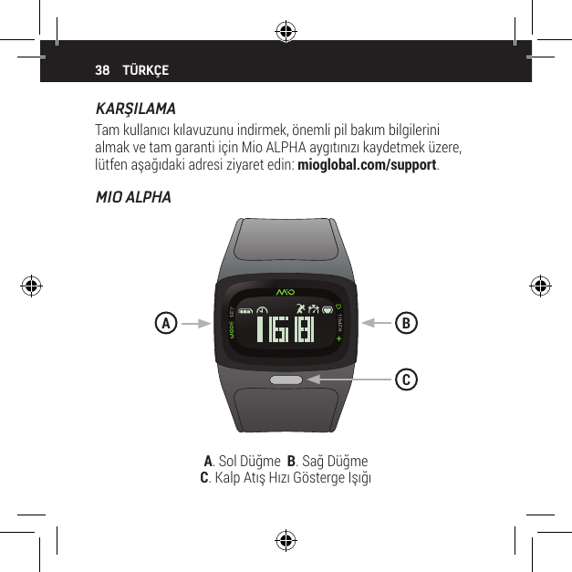 38KARŞILAMATam kullanıcı kılavuzunu indirmek, &ouml;nemli pil bakım bilgilerini almak ve tam garanti i&ccedil;in Mio ALPHA aygıtınızı kaydetmek &uuml;zere, l&uuml;tfen aşağıdaki adresi ziyaret edin: mioglobal.com/support.MIO ALPHAT&Uuml;RK&Ccedil;EA. Sol D&uuml;ğme  B. Sağ D&uuml;ğme   C. Kalp Atış Hızı G&ouml;sterge IşığıBAC