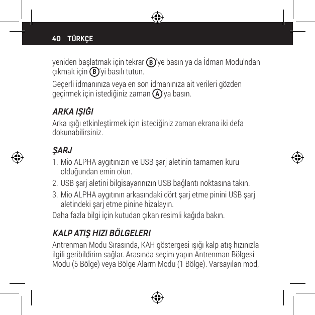 40yeniden başlatmak i&ccedil;in tekrar  B&rsquo;ye basın ya da İdman Modu&rsquo;ndan &ccedil;ıkmak i&ccedil;in  B&rsquo;yi basılı tutun.Ge&ccedil;erli idmanınıza veya en son idmanınıza ait verileri g&ouml;zden ge&ccedil;irmek i&ccedil;in istediğiniz zaman  A&rsquo;ya basın.ARKA IŞIĞIArka ışığı etkinleştirmek i&ccedil;in istediğiniz zaman ekrana iki defa dokunabilirsiniz.ŞARJ1. Mio ALPHA aygıtınızın ve USB şarj aletinin tamamen kuru olduğundan emin olun.2. USB şarj aletini bilgisayarınızın USB bağlantı noktasına takın.3. Mio ALPHA aygıtının arkasındaki d&ouml;rt şarj etme pinini USB şarj aletindeki şarj etme pinine hizalayın.Daha fazla bilgi i&ccedil;in kutudan &ccedil;ıkan resimli kağıda bakın.KALP ATIŞ HIZI B&Ouml;LGELERIAntrenman Modu Sırasında, KAH g&ouml;stergesi ışığı kalp atış hızınızla ilgili geribildirim sağlar. Arasında se&ccedil;im yapın Antrenman B&ouml;lgesi Modu (5 B&ouml;lge) veya B&ouml;lge Alarm Modu (1 B&ouml;lge). Varsayılan mod, T&Uuml;RK&Ccedil;E