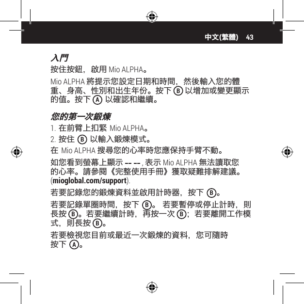 43入門按住按鈕，啟用 Mio ALPHA。Mio ALPHA 將提示您設定日期和時間，然後輸入您的體重、身高、性別和出生年份。按下 B 以增加或變更顯示的值。按下 A 以確認和繼續。您的第一次鍛煉1. 在前臂上扣緊 Mio ALPHA。2. 按住  B 以輸入鍛煉模式。在 Mio ALPHA 搜尋您的心率時您應保持手臂不動。如您看到螢幕上顯示   , 表示 Mio ALPHA 無法讀取您的心率。請參閱《完整使用手冊》獲取疑難排解建議。 (mioglobal.com/support).若要記錄您的鍛煉資料並啟用計時器，按下  B。若要記錄單圈時間，按下  B。 若要暫停或停止計時，則長按 B。若要繼續計時，再按一次 B；若要離開工作模式，則長按 B。若要檢視您目前或最近一次鍛煉的資料，您可隨時 按下  A。中文(繁體)