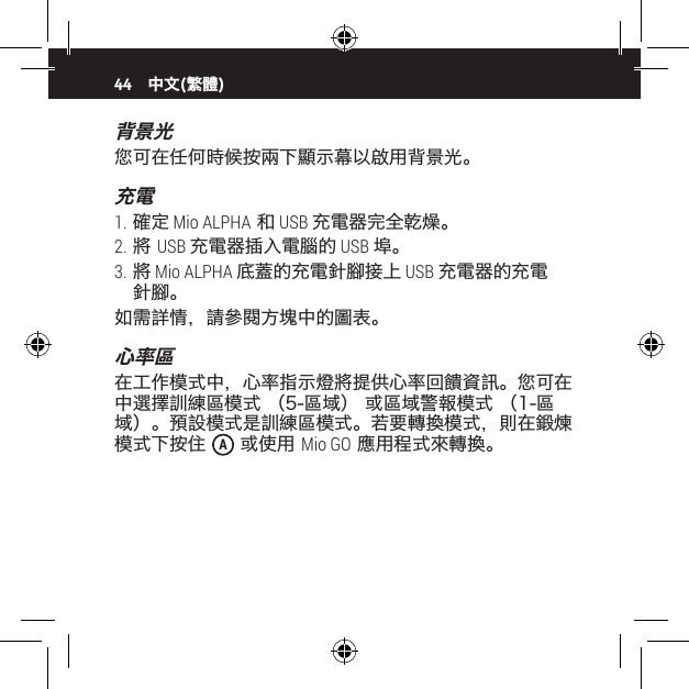 44背景光您可在任何時候按兩下顯示幕以啟用背景光。充電1. 確定 Mio ALPHA 和 USB 充電器完全乾燥。2. 將 USB 充電器插入電腦的 USB 埠。3. 將 Mio ALPHA 底蓋的充電針腳接上 USB 充電器的充電針腳。如需詳情，請參閱方塊中的圖表。心率區在工作模式中，心率指示燈將提供心率回饋資訊。您可在 中選擇訓練區模式 （5-區域） 或區域警報模式 （1-區域）。預設模式是訓練區模式。若要轉換模式，則在鍛煉模式下按住  A 或使用 Mio GO 應用程式來轉換。中文(繁體)