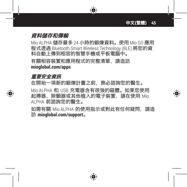 45資料儲存和傳輸Mio ALPHA 儲存最多 24 小時的鍛煉資料。使用 Mio GO 應用程式透過 Bluetooth Smart Wireless Technology (BLE) 將您的資料自動上傳到相容的智慧手機或平板電腦中。有關相容裝置和應用程式的完整清單，請造訪  mioglobal.com/apps.重要安全資訊在開始一項新的鍛煉計畫之前，務必諮詢您的醫生。Mio ALPHA 和 USB 充電器含有很強的磁體。如果您使用起搏器、除顫器或其他植入的電子裝置，請在使用 Mio ALPHA 前諮詢您的醫生。如需有關 Mio ALPHA 的使用指示或對此有任何疑問，請造訪 mioglobal.com/support。中文(繁體)