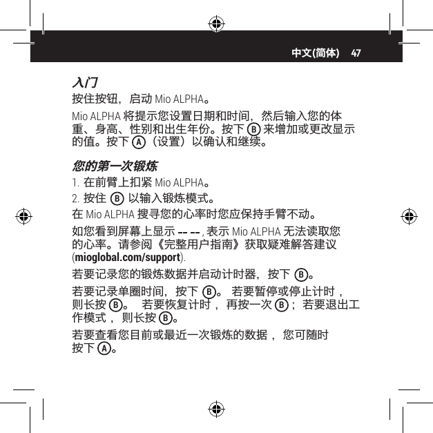 47入门按住按钮，启动 Mio ALPHA。Mio ALPHA 将提示您设置日期和时间，然后输入您的体重、身高、性别和出生年份。按下 B 来增加或更改显示的值。按下 A（设置）以确认和继续。您的第一次锻炼1. 在前臂上扣紧 Mio ALPHA。2. 按住  B 以输入锻炼模式。在 Mio ALPHA 搜寻您的心率时您应保持手臂不动。如您看到屏幕上显示   , 表示 Mio ALPHA 无法读取您的心率。请参阅《完整用户指南》获取疑难解答建议 (mioglobal.com/support).若要记录您的锻炼数据并启动计时器，按下  B。若要记录单圈时间，按下  B。 若要暂停或停止计时 ，则长按 B。  若要恢复计时 ，再按一次 B；若要退出工作模式 ，则长按 B。若要查看您目前或最近一次锻炼的数据 ，您可随时 按下 A。中文(简体)