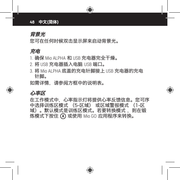 48背景光您可在任何时候双击显示屏来启动背景光。充电1. 确保 Mio ALPHA 和 USB 充电器完全干燥。2. 将 USB 充电器插入电脑 USB 端口。3. 将 Mio ALPHA 底盖的充电针脚接上 USB 充电器的充电针脚。如需详情，请参阅方框中的说明表。心率区在工作模式中，心率指示灯将提供心率反馈信息。您可序中选择训练区模式 （5-区域） 或区域警报模式 （1-区域）。默认模式是训练区模式。若要转换模式 ，则在锻炼模式下按住  A 或使用 Mio GO 应用程序来转换。中文(简体)