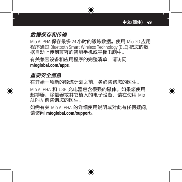 49数据保存和传输Mio ALPHA 保存最多 24 小时的锻炼数据。使用 Mio GO 应用程序通过 Bluetooth Smart Wireless Technology (BLE) 把您的数据自动上传到兼容的智能手机或平板电脑中。有关兼容设备和应用程序的完整清单，请访问  mioglobal.com/apps.重要安全信息在开始一项新的锻炼计划之前，务必咨询您的医生。Mio ALPHA 和 USB 充电器包含很强的磁体。如果您使用起搏器、除颤器或其它植入的电子设备，请在使用 Mio ALPHA 前咨询您的医生。如需有关 Mio ALPHA 的详细使用说明或对此有任何疑问，请访问 mioglobal.com/support。中文(简体)