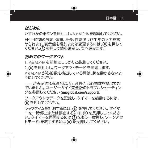 51はじめにいず れか のボタンを 長 押しし、Mio ALPHA を 起 動 してください 。日付・時刻の設定、体重、身長、性別および生年の入力を求められます。表示値を増加または変更するには、B を押してください 。A を押して値を確定し、次へ進みます。初めてのワークアウト1. Mio ALPHA を前腕にしっかりと装着してください。 2.  B を 長 押 し し 、ワ ー ク ア ウ ト モ ー ド  を開 始します。Mio ALPHA が心拍数を検出している間は、腕を動かさないようにしてください 。 が表示される場合は、Mio ALPHA は心拍数を検出できていません。 ユーザーガイド完全版のトラブルシューティング を 参 照 してください  (mioglobal.com/support).ワークアウトのデータを記録し、タイマーを起動するには、B を 押 してください 。ラップ タイム を 計 測 す る に は 、 B を 押 し て く だ さ い 。 タ イ マーを一時停止または停止するには、B を 長 押 ししてくだ さい。 タイマーを再 開するには B をもう一度押し、ワークアウトモード) を終了するには B を 長 押 ししてくだ さい 。日本語