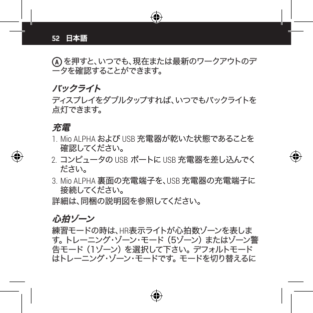 52A を押すと、いつでも、現在または最新のワークアウトのデー タを 確 認 することが できます。バックライトディスプレイをダブルタップすれば、いつでもバックライトを点 灯できます。充電1. Mio ALPHA および USB 充電器が乾いた状態であることを確 認 してください 。2. コンピュータの USB ポートに USB 充電器を差し込んでください。3. Mio ALPHA 裏面の充電端子を、USB 充電器の充電端子に接 続 してください 。詳細は、同梱の説明図を参照してください。心拍ゾーン練習モードの時は、HR表示ライトが心拍数ゾーンを表します 。 ト レ ー ニ ン グ ・ ゾ ー ン ・ モ ー ド  （ 5 ゾ ー ン ） ま た は ゾ ー ン 警告 モ ー ド  （ 1 ゾ ー ン ） を 選 択 し て 下 さ い 。 デ フ ォ ル ト モ ー ドはトレーニング・ゾーン・モードです。 モードを切り替えるに日本語