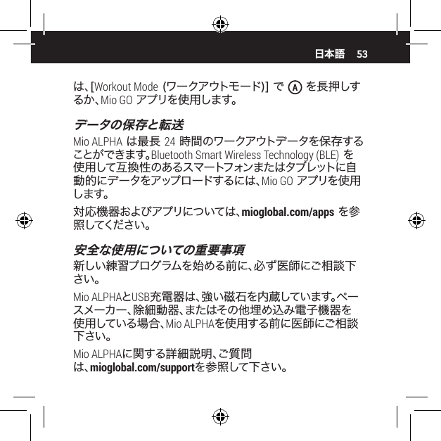 53は 、[ Workout Mode (ワークアウトモード)] で  A を長 押しするか、Mio GO アプリを使用します。データの保存と転送Mio ALPHA は最長 24 時間のワークアウトデータを保存することが できます。Bluetooth Smart Wireless Technology (BLE) を使 用して 互 換 性 のあるスマ ートフォンまた はタブレットに自動 的 に デ ー タを アップ ロ ー ドす る に は 、Mio GO アプリを使 用し ま す 。 対応機器およびアプリについては、mioglobal.com/apps を参照してください 。安全な使用についての重要事項新しい練習プログラムを始める前に、必ず医師にご相談下さい。Mio ALPHAとUSB充電器は、強い磁石を内蔵しています。ペースメーカー、除細動器、またはその他埋め込み電子機器を使用している場合、Mio ALPHAを使用する前に医師にご相談下さい。Mio ALPHAに関する詳細説明、ご質問は、mioglobal.com/supportを参照して下さい。日本語