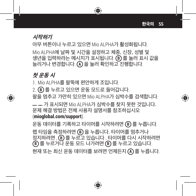 55시작하기아무 버튼이나 누르고 있으면 Mio ALPHA가 활성화됩니다.Mio ALPHA에 날짜 및 시간을 설정하고 체중, 신장, 성별 및 생년을 입력하라는 메시지가 표시됩니다.  B 를 눌러 표시 값을 늘리거나 변경합니다.  A 을 눌러 확인하고 진행합니다.첫 운동 시1. Mio ALPHA를 팔뚝에 편안하게 조입니다.2.  B 를 누르고 있으면 운동 모드로 들어갑니다.팔을 멈추고 가만히 있으면 Mio ALPHA가 심박수를 검색합니다. 가 표시되면 Mio ALPHA가 심박수를 찾지 못한 것입니다. 문제 해결 방법은 전체 사용자 설명서를 참조하십시오 (mioglobal.com/support).운동 데이터를 기록하고 타이머를 시작하려면  B 를 누릅니다.랩 타임을 측정하려면  B 을 누릅니다. 타이머를 멈추거나 정지하려면,  B를 누르고 있습니다 . 타이머를 다시 시작하려면 B 를 누르거나 운동 모드 나가려면 B 를 누르고 있습니다.현재 또는 최신 운동 데이터를 보려면 언제든지 A 를 누릅니다.한국의