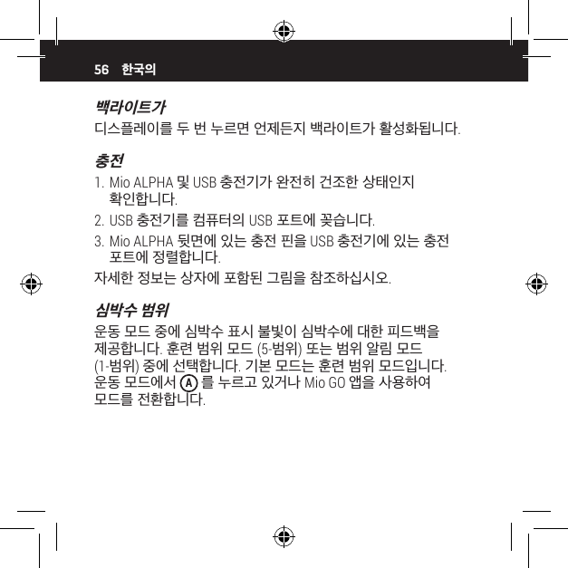 56백라이트가 디스플레이를 두 번 누르면 언제든지 백라이트가 활성화됩니다.충전1. Mio ALPHA 및 USB 충전기가 완전히 건조한 상태인지 확인합니다.2. USB 충전기를 컴퓨터의 USB 포트에 꽂습니다.3. Mio ALPHA 뒷면에 있는 충전 핀을 USB 충전기에 있는 충전 포트에 정렬합니다.자세한 정보는 상자에 포함된 그림을 참조하십시오.심박수 범위운동 모드 중에 심박수 표시 불빛이 심박수에 대한 피드백을 제공합니다. 훈련 범위 모드 (5-범위) 또는 범위 알림 모드  (1-범위) 중에 선택합니다. 기본 모드는 훈련 범위 모드입니다. 운동 모드에서 A 를 누르고 있거나 Mio GO 앱을 사용하여 모드를 전환합니다.한국의