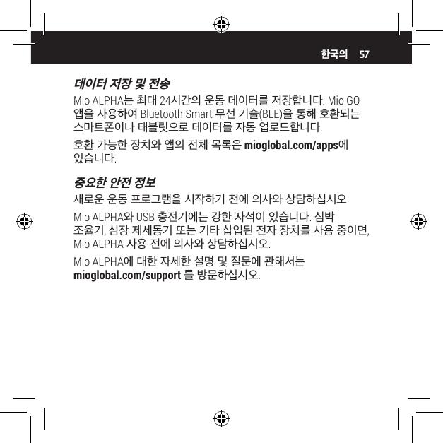 57데이터 저장 및 전송Mio ALPHA는 최대 24시간의 운동 데이터를 저장합니다. Mio GO 앱을 사용하여 Bluetooth Smart 무선 기술(BLE)을 통해 호환되는 스마트폰이나 태블릿으로 데이터를 자동 업로드합니다.호환 가능한 장치와 앱의 전체 목록은 mioglobal.com/apps에 있습니다.중요한 안전 정보새로운 운동 프로그램을 시작하기 전에 의사와 상담하십시오.Mio ALPHA와 USB 충전기에는 강한 자석이 있습니다. 심박 조율기, 심장 제세동기 또는 기타 삽입된 전자 장치를 사용 중이면, Mio ALPHA 사용 전에 의사와 상담하십시오.Mio ALPHA에 대한 자세한 설명 및 질문에 관해서는 mioglobal.com/support 를 방문하십시오.한국의