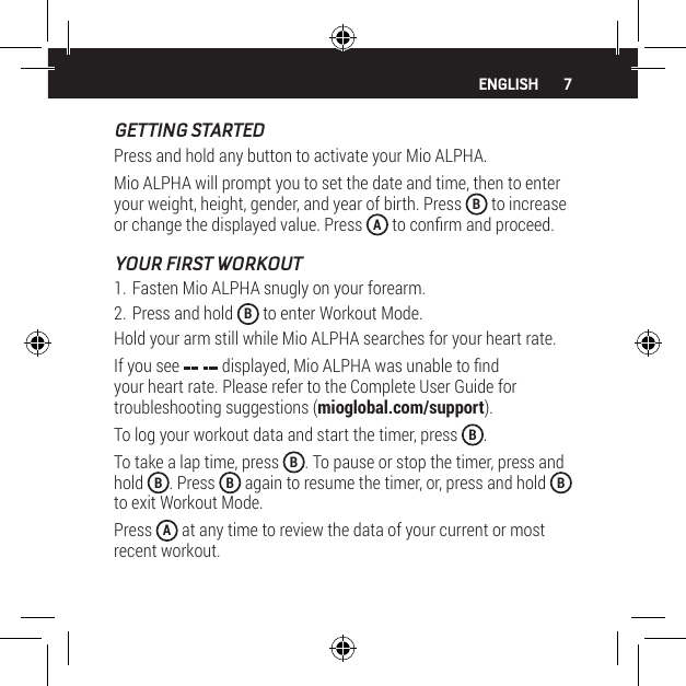 7GETTING STARTEDPress and hold any button to activate your Mio ALPHA.Mio ALPHA will prompt you to set the date and time, then to enter your weight, height, gender, and year of birth. Press  B to increase or change the displayed value. Press  A to conrm and proceed.YOUR FIRST WORKOUT1. Fasten Mio ALPHA snugly on your forearm.2. Press and hold  B to enter Workout Mode.Hold your arm still while Mio ALPHA searches for your heart rate.If you see   displayed, Mio ALPHA was unable to nd your heart rate. Please refer to the Complete User Guide for troubleshooting suggestions (mioglobal.com/support).To log your workout data and start the timer, press  B.To take a lap time, press  B. To pause or stop the timer, press and hold  B. Press  B again to resume the timer, or, press and hold  B to exit Workout Mode.Press  A at any time to review the data of your current or most recent workout.ENGLISH