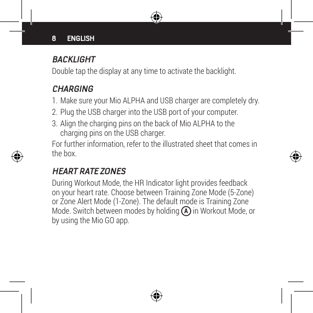8BACKLIGHTDouble tap the display at any time to activate the backlight.CHARGING1. Make sure your Mio ALPHA and USB charger are completely dry.2. Plug the USB charger into the USB port of your computer.3. Align the charging pins on the back of Mio ALPHA to the charging pins on the USB charger.For further information, refer to the illustrated sheet that comes in the box.HEART RATE ZONESDuring Workout Mode, the HR Indicator light provides feedback on your heart rate. Choose between Training Zone Mode (5-Zone) or Zone Alert Mode (1-Zone). The default mode is Training Zone Mode. Switch between modes by holding  A in Workout Mode, or by using the Mio GO app.ENGLISH