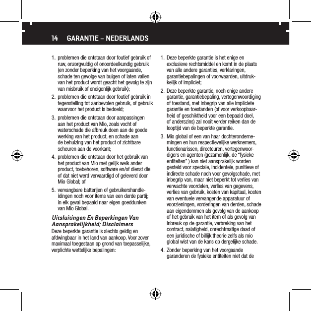 141.  problemen die ontstaan door foutief gebruik of ruw, onzorgvuldig of onoordeelkundig gebruik (en zonder beperking van het voorgaande, schade ten gevolge van buigen of laten vallen van het product wordt geacht het gevolg te zijn van misbruik of oneigenlijk gebruik);2.  problemen die ontstaan door foutief gebruik in tegenstelling tot aanbevolen gebruik, of gebruik waarvoor het product is bedoeld;3.  problemen die ontstaan door aanpassingen aan het product van Mio, zoals vocht of waterschade die afbreuk doen aan de goede werking van het product, en schade aan de behuizing van het product of zichtbare scheuren aan de voorkant;4.  problemen die ontstaan door het gebruik van het product van Mio met gelijk welk ander product, toebehoren, software en/of dienst die of dat niet werd vervaardigd of geleverd door Mio Global; of5.  vervangbare batterijen of gebruikershandle-idingen noch voor items van een derde partij; in elk geval bepaald naar eigen goeddunken van Mio Global.Uitsluitingen En Beperkingen Van Aansprakelijkheid; DisclaimersDeze beperkte garantie is slechts geldig en afdwingbaar in het land van aankoop. Voor zover maximaal toegestaan op grond van toepasselijke, verplichte wettelijke bepalingen:GARANTIE &ndash; NEDERLANDS1.  Deze beperkte garantie is het enige en exclusieve rechtsmiddel en komt in de plaats van alle andere garanties, verklaringen, garantiebepalingen of voorwaarden, uitdruk-kelijk of impliciet;2.  Deze beperkte garantie, noch enige andere garantie, garantiebepaling, vertegenwoordiging of toestand, met inbegrip van alle impliciete garantie en toestanden (of voor verkoopbaar-heid of geschiktheid voor een bepaald doel, of anderszins) zal nooit verder reiken dan de looptijd van de beperkte garantie.3.  Mio global of een van haar dochteronderne-mingen en hun respectievelijke werknemers, functionarissen, directeuren, vertegenwoor-digers en agenten (gezamenlijk, de &ldquo;fysieke entiteiten&rdquo; ) kan niet aansprakelijk worden gesteld voor speciale, incidentele, punitieve of indirecte schade noch voor gevolgschade, met inbegrip van, maar niet beperkt tot verlies van verwachte voordelen, verlies van gegevens, verlies van gebruik, kosten van kapitaal, kosten van eventuele vervangende apparatuur of voorzieningen, vorderingen van derden, schade aan eigendommen als gevolg van de aankoop of het gebruik van het item of als gevolg van inbreuk op de garantie, verbreking van het contract, nalatigheid, onrechtmatige daad of een juridische of billijk theorie zelfs als mio global wist van de kans op dergelijke schade.4.  Zonder beperking van het voorgaande garanderen de fysieke entiteiten niet dat de 