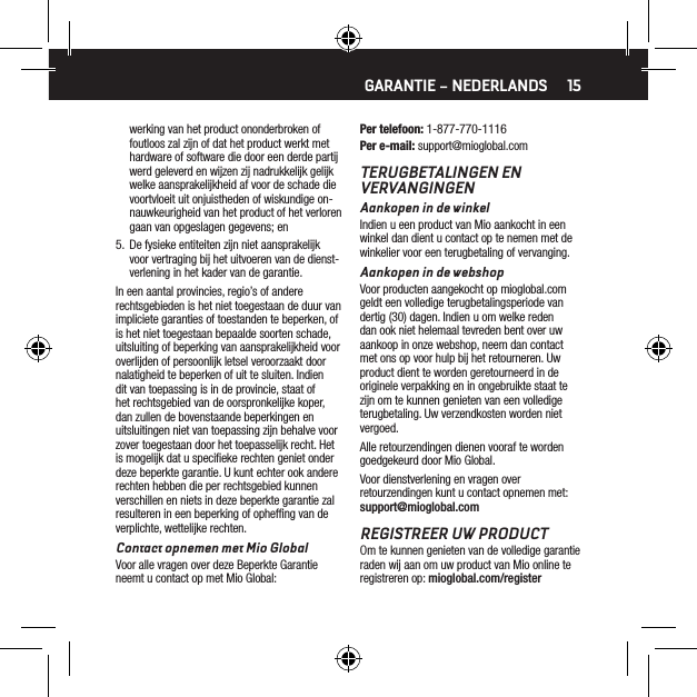 15werking van het product ononderbroken of foutloos zal zijn of dat het product werkt met hardware of software die door een derde partij werd geleverd en wijzen zij nadrukkelijk gelijk welke aansprakelijkheid af voor de schade die voortvloeit uit onjuistheden of wiskundige on-nauwkeurigheid van het product of het verloren gaan van opgeslagen gegevens; en5.  De fysieke entiteiten zijn niet aansprakelijk voor vertraging bij het uitvoeren van de dienst-verlening in het kader van de garantie.In een aantal provincies, regio&rsquo;s of andere rechtsgebieden is het niet toegestaan de duur van impliciete garanties of toestanden te beperken, of is het niet toegestaan bepaalde soorten schade, uitsluiting of beperking van aansprakelijkheid voor overlijden of persoonlijk letsel veroorzaakt door nalatigheid te beperken of uit te sluiten. Indien dit van toepassing is in de provincie, staat of het rechtsgebied van de oorspronkelijke koper, dan zullen de bovenstaande beperkingen en uitsluitingen niet van toepassing zijn behalve voor zover toegestaan door het toepasselijk recht. Het is mogelijk dat u speciﬁeke rechten geniet onder deze beperkte garantie. U kunt echter ook andere rechten hebben die per rechtsgebied kunnen verschillen en niets in deze beperkte garantie zal resulteren in een beperking of ophefﬁng van de verplichte, wettelijke rechten.Contact opnemen met Mio GlobalVoor alle vragen over deze Beperkte Garantie neemt u contact op met Mio Global:Per telefoon: 1-877-770-1116Per e-mail: support@mioglobal.comTERUGBETALINGEN EN VERVANGINGENAankopen in de winkelIndien u een product van Mio aankocht in een winkel dan dient u contact op te nemen met de winkelier voor een terugbetaling of vervanging.Aankopen in de webshopVoor producten aangekocht op mioglobal.com geldt een volledige terugbetalingsperiode van dertig (30) dagen. Indien u om welke reden dan ook niet helemaal tevreden bent over uw aankoop in onze webshop, neem dan contact met ons op voor hulp bij het retourneren. Uw product dient te worden geretourneerd in de originele verpakking en in ongebruikte staat te zijn om te kunnen genieten van een volledige terugbetaling. Uw verzendkosten worden niet vergoed.Alle retourzendingen dienen vooraf te worden goedgekeurd door Mio Global.Voor dienstverlening en vragen over retourzendingen kunt u contact opnemen met: support@mioglobal.comREGISTREER UW PRODUCTOm te kunnen genieten van de volledige garantie raden wij aan om uw product van Mio online te registreren op: mioglobal.com/registerGARANTIE &ndash; NEDERLANDS