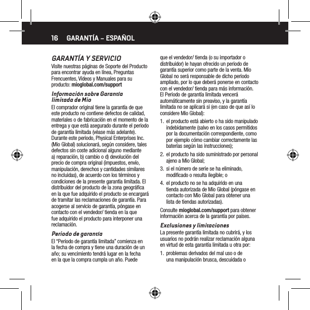 16GARANT&Iacute;A Y SERVICIOVisite nuestras p&aacute;ginas de Soporte del Producto para encontrar ayuda en l&iacute;nea, Preguntas Frencuentes, V&iacute;deos y Manuales para su producto: mioglobal.com/supportInformaci&oacute;n sobre Garant&iacute;a  limitada de MioEl comprador original tiene la garant&iacute;a de que este producto no contiene defectos de calidad, materiales o de fabricaci&oacute;n en el momento de la entrega y que est&aacute; asegurado durante el periodo de garant&iacute;a limitada (v&eacute;ase m&aacute;s adelante). Durante este periodo, Physical Enterprises Inc. (Mio Global) solucionar&aacute;, seg&uacute;n considere, tales defectos sin coste adicional alguno mediante a) reparaci&oacute;n, b) cambio o d) devoluci&oacute;n del precio de compra original (impuestos, env&iacute;o, manipulaci&oacute;n, derechos y cantidades similares no incluidas), de acuerdo con los t&eacute;rminos y condiciones de la presente garant&iacute;a limitada. El distribuidor del producto de la zona geogr&aacute;ﬁca en la que fue adquirido el producto se encargar&aacute; de tramitar las reclamaciones de garant&iacute;a. Para acogerse al servicio de garant&iacute;a, p&oacute;ngase en contacto con el vendedor/ tienda en la que fue adquirido el producto para interponer una reclamaci&oacute;n.Periodo de garant&iacute;aEl &ldquo;Periodo de garant&iacute;a limitada&rdquo; comienza en la fecha de compra y tiene una duraci&oacute;n de un a&ntilde;o; su vencimiento tendr&aacute; lugar en la fecha en la que la compra cumpla un a&ntilde;o. Puede que el vendedor/ tienda (o su importador o distribuidor) le hayan ofrecido un periodo de garant&iacute;a superior como parte de la venta. Mio Global no ser&aacute; responsable de dicho periodo ampliado, por lo que deber&aacute; ponerse en contacto con el vendedor/ tienda para m&aacute;s informaci&oacute;n. El Periodo de garant&iacute;a limitada vencer&aacute; autom&aacute;ticamente sin preaviso, y la garant&iacute;a limitada no se aplicar&aacute; si (en caso de que as&iacute; lo considere Mio Global):1.  el producto est&aacute; abierto o ha sido manipulado indebidamente (salvo en los casos permitidos por la documentaci&oacute;n correspondiente, como por ejemplo c&oacute;mo cambiar correctamente las bater&iacute;as seg&uacute;n las instrucciones);2.  el producto ha sido suministrado por personal ajeno a Mio Global;3.  si el n&uacute;mero de serie se ha eliminado, modiﬁcado o resulta ilegible; o 4.  el producto no se ha adquirido en una tienda autorizada de Mio Global (p&oacute;ngase en contacto con Mio Global para obtener una lista de tiendas autorizadas).Consulte mioglobal.com/support para obtener informaci&oacute;n acerca de la garant&iacute;a por pa&iacute;ses.Exclusiones y limitacionesLa presente garant&iacute;a limitada no cubrir&aacute;, y los usuarios no podr&aacute;n realizar reclamaci&oacute;n alguna en virtud de esta garant&iacute;a limitada u otra por:1.  problemas derivados del mal uso o de una manipulaci&oacute;n brusca, descuidada o GARANT&Iacute;A &ndash; ESPA&Ntilde;OL