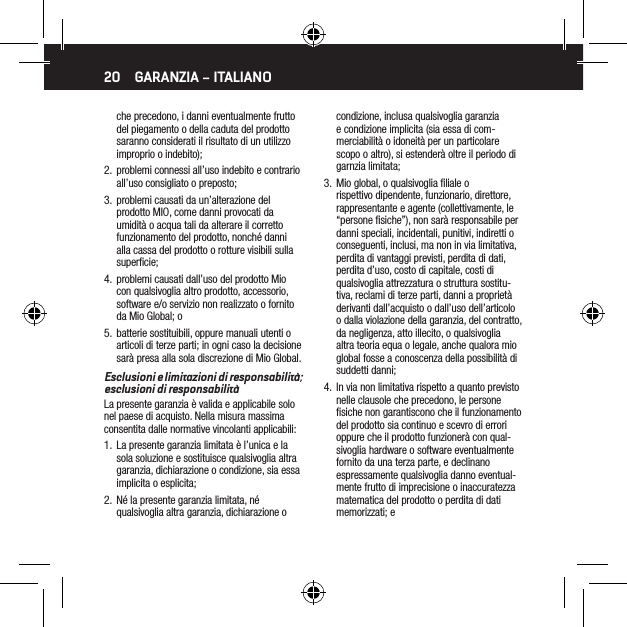 20che precedono, i danni eventualmente frutto del piegamento o della caduta del prodotto saranno considerati il risultato di un utilizzo improprio o indebito);2.  problemi connessi all&rsquo;uso indebito e contrario all&rsquo;uso consigliato o preposto;3.  problemi causati da un&rsquo;alterazione del prodotto MIO, come danni provocati da umidit&agrave; o acqua tali da alterare il corretto funzionamento del prodotto, nonch&eacute; danni alla cassa del prodotto o rotture visibili sulla superﬁcie;4.  problemi causati dall&rsquo;uso del prodotto Mio con qualsivoglia altro prodotto, accessorio, software e/o servizio non realizzato o fornito da Mio Global; o5.  batterie sostituibili, oppure manuali utenti o articoli di terze parti; in ogni caso la decisione sar&agrave; presa alla sola discrezione di Mio Global. Esclusioni e limitazioni di responsabilit&agrave;; esclusioni di responsabilit&agrave;La presente garanzia &egrave; valida e applicabile solo nel paese di acquisto. Nella misura massima consentita dalle normative vincolanti applicabili:1.  La presente garanzia limitata &egrave; l&rsquo;unica e la sola soluzione e sostituisce qualsivoglia altra garanzia, dichiarazione o condizione, sia essa implicita o esplicita;2.  N&eacute; la presente garanzia limitata, n&eacute; qualsivoglia altra garanzia, dichiarazione o condizione, inclusa qualsivoglia garanzia e condizione implicita (sia essa di com-merciabilit&agrave; o idoneit&agrave; per un particolare scopo o altro), si estender&agrave; oltre il periodo di garnzia limitata;3.  Mio global, o qualsivoglia ﬁliale o rispettivo dipendente, funzionario, direttore, rappresentante e agente (collettivamente, le &ldquo;persone ﬁsiche&rdquo;), non sar&agrave; responsabile per danni speciali, incidentali, punitivi, indiretti o conseguenti, inclusi, ma non in via limitativa, perdita di vantaggi previsti, perdita di dati, perdita d&rsquo;uso, costo di capitale, costi di qualsivoglia attrezzatura o struttura sostitu-tiva, reclami di terze parti, danni a propriet&agrave; derivanti dall&rsquo;acquisto o dall&rsquo;uso dell&rsquo;articolo o dalla violazione della garanzia, del contratto, da negligenza, atto illecito, o qualsivoglia altra teoria equa o legale, anche qualora mio global fosse a conoscenza della possibilit&agrave; di suddetti danni;4.  In via non limitativa rispetto a quanto previsto nelle clausole che precedono, le persone ﬁsiche non garantiscono che il funzionamento del prodotto sia continuo e scevro di errori oppure che il prodotto funzioner&agrave; con qual-sivoglia hardware o software eventualmente fornito da una terza parte, e declinano espressamente qualsivoglia danno eventual-mente frutto di imprecisione o inaccuratezza matematica del prodotto o perdita di dati memorizzati; eGARANZIA &ndash; ITALIANO