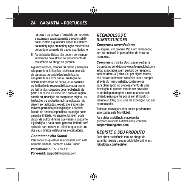 24hardware ou software fornecido por terceiros e exoneram expressamente a responsabili-dade relativa a quaisquer danos resultantes da inadequa&ccedil;&atilde;o ou inadequa&ccedil;&atilde;o matem&aacute;tica do produto ou perda de dados guardados; e5.  As entidades f&iacute;sicas n&atilde;o podem ser respon-sabilizadas pelo atraso no fornecimento de assist&ecirc;ncia ao abrigo da garantia.Algumas regi&otilde;es, estados ou outras jurisdi&ccedil;&otilde;es n&atilde;o permitem limita&ccedil;&otilde;es relativas &agrave; extens&atilde;o de garantias ou condi&ccedil;&otilde;es impl&iacute;citas, ou n&atilde;o permitem a exclus&atilde;o ou limita&ccedil;&atilde;o de determinados tipos de danos, ou a exclus&atilde;o ou limita&ccedil;&atilde;o de responsabilidade para morte ou ferimentos causados pela neglig&ecirc;ncia da parte em causa. Se esse for o caso na regi&atilde;o, estado ou jurisdi&ccedil;&atilde;o do comprador original, as limita&ccedil;&otilde;es ou exclus&otilde;es acima indicadas n&atilde;o devem ser aplicadas, exceto at&eacute; &agrave; extens&atilde;o m&aacute;xima permitida pela legisla&ccedil;&atilde;o aplic&aacute;vel. Disp&otilde;e de direitos espec&iacute;ﬁcos ao abrigo desta garantia limitada. No entanto, tamb&eacute;m pode dispor de outros direitos que variam consoante a jurisdi&ccedil;&atilde;o e nada nesta garantia limitada ser&aacute; aplicado para reduzir ou eliminar qualquer um dos seus direitos estatut&aacute;rios e obrigat&oacute;rios.Contactar a Mio GlobalPara todas as quest&otilde;es relacionadas com esta Garantia limitada, contacte a Mio Global:Por telefone: 1-877-770-1116Por e-mail: support@mioglobal.comREEMBOLSOS E SUBSTITUI&Ccedil;&Otilde;ESCompras a revendedoresSe adquiriu um produto Mio a um revendedor, tem de contact&aacute;-lo para efeitos de troca ou reembolso.Compras atrav&eacute;s do nosso websiteOs produtos vendidos no website mioglobal.com est&atilde;o associados a um per&iacute;odo de reembolso total de trinta (30) dias. Se, por algum motivo, n&atilde;o estiver totalmente satisfeito com a compra atrav&eacute;s do nosso website, contacte-nos para obter apoio no processamento de uma devolu&ccedil;&atilde;o. O produto tem de ser devolvido na embalagem original e sem nunca ter sido utilizado para que lhe possa ser atribu&iacute;do o reembolso total; os custos de expedi&ccedil;&atilde;o n&atilde;o s&atilde;o reembolsados.Todas as devolu&ccedil;&otilde;es t&ecirc;m de ser previamente autorizadas pela Mio Global.Para obter assist&ecirc;ncia e apresentar quest&otilde;es relativas a devolu&ccedil;&otilde;es, contacte: support@mioglobal.comREGISTE O SEU PRODUTOPara obter assist&ecirc;ncia total ao abrigo da garantia, registe o seu produto Mio online em: mioglobal.com/registerGARANTIA &ndash; PORTUGU&Ecirc;S