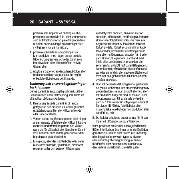 263.  problem som uppst&aring;r vid &auml;ndring av Mio-produkten, exempelvis fukt- eller vattenskador som &auml;r tillr&auml;ckliga f&ouml;r att p&aring;verka produktens funktion, samt skadorp&aring; produkth&ouml;ljet eller synliga sprickor p&aring; framsidan,4.  problem orsakade av anv&auml;ndningen av Mio-produkten med n&aring;gon annan produkt, tillbeh&ouml;r, programvara och/eller tj&auml;nst som inte tillverkats eller tillhandah&aring;llits av Mio Global, eller5.  utbytbara batterier, anv&auml;ndarhandb&ouml;cker eller tredjepartsartiklar; varje enskilt fall avg&ouml;rs enligt Mio Global egna gottﬁnnande. Undantag och ansvarsbegr&auml;nsningar; friskrivningarDenna garanti &auml;r endast giltig och verkst&auml;llbar i ink&ouml;pslandet, i den utstr&auml;ckning som till&aring;ts av till&auml;mpliga, obligatoriska lagar:1.  Denna begr&auml;nsade garanti &auml;r din enda gottg&ouml;relse och ers&auml;tter alla andra garantier, utf&auml;stelser, garantier eller villkor, uttryckta eller underf&ouml;rst&aring;dda,2.  Varken denna begr&auml;nsade garanti eller n&aring;gon annan garanti, utf&auml;stelse eller villkor, inklusive eventuell underf&ouml;rst&aring;dd garanti och villkor (vare sig f&ouml;r s&auml;ljbarhet eller l&auml;mplighet f&ouml;r ett visst &auml;ndam&aring;l eller annat), g&auml;ller ut&ouml;ver den begr&auml;nsade garantiperioden,3.  Mio global, eller dess dotterbolag eller deras respektive anst&auml;llda, tj&auml;nstem&auml;n, direkt&ouml;rer, representanter och agenter (tillsammans kalladefysiska enheter), ansvarar inte f&ouml;r s&auml;rskilda, of&ouml;rutsedda, straffbelagda, indirekta skador eller f&ouml;ljdskador, inklusive men inte begr&auml;nsat till f&ouml;rlust av f&ouml;rv&auml;ntade f&ouml;rdelar, f&ouml;rlust av data, f&ouml;rlust av anv&auml;ndning, kapi-talkostnader, kostnad f&ouml;r ers&auml;ttningsutrust-ning eller -anl&auml;ggningar, anspr&aring;k fr&aring;n tredje part, skador p&aring; egendom i samband med ink&ouml;p eller anv&auml;ndning av produkten eller som resultat av brott mot garanti&aring;taganden, kontraktsbrott, v&aring;rdsl&ouml;shet, skadest&aring;ndsans-var eller en juridisk eller sedvaner&auml;ttslig teori, &auml;ven om mio global k&auml;nde till sannolikheten av s&aring;dana skador,4.  Utan att begr&auml;nsa det f&ouml;reg&aring;ende, garanterar de fysiska enheterna inte att anv&auml;ndningen av produkten kan ske utan avbrott eller fel, eller att produkten fungerar med all maskin- eller programvara som tillhandah&aring;lls av tredje part, och fr&aring;nskriver sig uttryckligen ansvaret f&ouml;r skador till f&ouml;ljd av felaktigheter eller matematiska felaktigheter hos produkten eller dataf&ouml;rlust, och5.  De fysiska enheterna ansvarar inte f&ouml;r f&ouml;rsen-ingar vid utf&ouml;randet av garantiservice.Vissa provinser, stater eller andra jurisdiktioner till&aring;ter inte tidsbegr&auml;nsningar av underf&ouml;rst&aring;dda garantier eller villkor, eller till&aring;ter inte undantag eller begr&auml;nsning av vissa typer av skador eller undantag eller begr&auml;nsning av ansvar f&ouml;r d&ouml;dsfall eller personskador orsakade av den partens v&aring;rdsl&ouml;shet. Om detta g&auml;ller GARANTI &ndash; SVENSKA