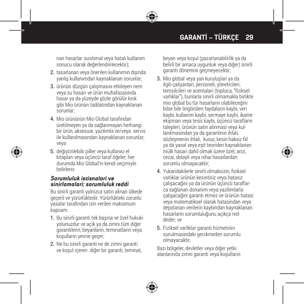 29nan hasarlar suistimal veya hatalı kullanım sonucu olarak değerlendirilecektir);2.  tasarlanan veya &ouml;nerilen kullanımın dışında yanlış kullanımdan kaynaklanan sorunlar;3.  &uuml;r&uuml;n&uuml;n d&uuml;zg&uuml;n &ccedil;alışmasını etkileyen nem veya su hasarı ve &uuml;r&uuml;n muhafazasında hasar ya da y&uuml;zeyde g&ouml;zle g&ouml;r&uuml;l&uuml;r kırık gibi Mio &uuml;r&uuml;n&uuml;n tadilatından kaynaklanan sorunlar;4.  Mio &uuml;r&uuml;n&uuml;n&uuml;n Mio Global tarafından &uuml;retilmeyen ya da sağlanmayan herhangi bir &uuml;r&uuml;n, aksesuar, yazılımla ve/veya  servis ile kullanılmasından kaynaklanan sorunlar; veya5.  değiştirilebilir piller veya kullanıcı el kitapları veya &uuml;&ccedil;&uuml;nc&uuml; taraf &ouml;ğeler; her durumda Mio Global&rsquo;in kendi se&ccedil;imiyle belirlenir.Sorumluluk istisnalari ve sinirlamalari; sorumluluk reddiBu sinirli garanti yalnizca satin alinan &uuml;lkede ge&ccedil;erli ve y&uuml;r&uuml;rl&uuml;ktedir. Y&uuml;r&uuml;rl&uuml;kteki zorunlu yasalar tarandan izin verilen maksimum kapsam:1.  Bu sinirli garanti tek başina ve &ouml;zel hukuki yolunuzdur ve a&ccedil;ik ya da zimni t&uuml;m diğer garantilerin, beyanlarin, teminatlarin veya koşullarin yerine ge&ccedil;er;2.  Ne bu sinirli garanti ne de zimni garanti ve koşul i&ccedil;eren  diğer bir garanti, teminat, beyan veya koşul (pazarlanabilirlik ya da belirli bir amaca uygunluk veya diğer) sinirli garanti d&ouml;nemini ge&ccedil;meyecektir;3.  Mio global veya yan kuruluşlari ya da ilgili &ccedil;alişanlari, personeli, y&ouml;neticileri, temsilcileri ve acentalari (topluca, &ldquo;ziksel varliklar&rdquo;), bunlarla sinirli olmamakla birlikte mio global bu t&uuml;r hasarlarin olabileceğini bilse bile &ouml;ng&ouml;r&uuml;len faydalarin kaybi, veri kaybi, kullanim kaybi, sermaye kaybi, ikame ekipman veya tesis kaybi, &uuml;&ccedil;&uuml;nc&uuml; taraflarin talepleri, &uuml;r&uuml;n&uuml;n satin alinmasi veya kul-lanilmasindan ya da garantinin ihlali, s&ouml;zleşmenin ihlali,  kusur, kesin haksiz il ya da yasal veya eşit teoriden kaynaklanan m&uuml;lk hasari dahil olmak &uuml;zere &ouml;zel, arizi, cezai, dolayli veya nihai hasarlardan sorumlu olmayacaktir;4.  Yukaridakilerle sinirli olmaksizin, ziksel varliklar &uuml;r&uuml;n&uuml;n kesintisiz veya hatasiz &ccedil;alişacağini ya da &uuml;r&uuml;n&uuml;n &uuml;&ccedil;&uuml;nc&uuml; taraflar-ca sağlanan donanim veya yazilimlarla &ccedil;alişacağini garanti etmez ve &uuml;r&uuml;n&uuml;n hatasi veya matematiksel olarak hatasindan veya depolanan verilerin kaybindan kaynaklanan hasarlarin sorumluluğunu a&ccedil;ik&ccedil;a red-deder; ve5.  Fiziksel varliklar garanti hizmetinin sunulmasindaki gecikmeden sorumlu olmayacaktir.Bazi b&ouml;lgeler, devletler veya diğer yetki alanlarinda zimni garanti veya koşullarin GARANTİ &ndash; T&Uuml;RK&Ccedil;E