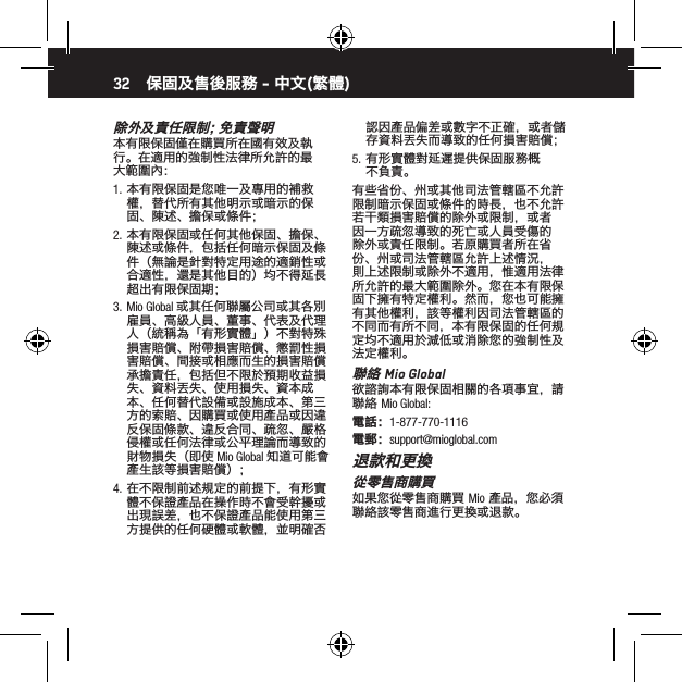 32除 外 及 責 任 限 制 ；免 責 聲 明本有限保固僅在購買所在國有效及執行。在適用的強制性法律所允許的最大範圍內：1.  本有限保固是您唯一及專用的補救權，替代所有其他明示或暗示的保固、陳述、擔保或條件；2.  本有限保固或任何其他保固、擔保、陳述或條件，包括任何暗示保固及條件（無論是針對特定用途的適銷性或合適性，還是其他目的）均不得延長超出有限保固期；3.  Mio Global 或其任何聯屬公司或其各別雇員、高級人員、董事、代表及代理人（統稱為「有形實體」）不對特殊損害賠償、附帶損害賠償、懲罰性損害賠償、間接或相應而生的損害賠償承擔責任，包括但不限於預期收益損失、資料丟失、使用損失、資本成本、任何替代設備或設施成本、第三方的索賠、因購買或使用產品或因違反保固條款、違反合同、疏忽、嚴格侵權或任何法律或公平理論而導致的財物損失（即使 Mio Global 知道可能會產生該等損害賠償）；4.  在不限制前述規定的前提下，有形實體不保證產品在操作時不會受幹擾或出現誤差，也不保證產品能使用第三方提供的任何硬體或軟體，並明確否認因產品偏差或數字不正確，或者儲存資料丟失而導致的任何損害賠償；5.  有形實體對延遲提供保固服務概不負責。有些省份、州或其他司法管轄區不允許限制暗示保固或條件的時長，也不允許若干類損害賠償的除外或限制，或者因一方疏忽導致的死亡或人員受傷的除外或責任限制。若原購買者所在省份、州或司法管轄區允許上述情況，則上述限制或除外不適用，惟適用法律所允許的最大範圍除外。您在本有限保固下擁有特定權利。然而，您也可能擁有其他權利，該等權利因司法管轄區的不同而有所不同，本有限保固的任何規定均不適用於減低或消除您的強制性及法定權利。聯絡 Mio Global欲諮詢本有限保固相關的各項事宜，請聯絡 Mio Global:電話：1-877-770-1116電郵：support@mioglobal.com退款和更換從零售商購買如果您從零售商購買 Mio 產品，您必須聯絡該零售商進行更換或退款。保固及售後服務 - 中文(繁體)