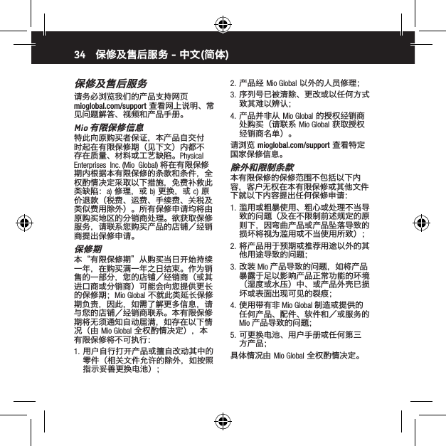 34保修及售后服务请务必浏览我们的产品支持网页 mioglobal.com/support 查看网上说明、常见问题解答、视频和产品手册。Mio 有限保修信息特此向原购买者保证，本产品自交付时起在有限保修期（见下文）内都不存在质量、材料或工艺缺陷。Physical  Enterprises  Inc. (Mio  Global) 将在有限保修期内根据本有限保修的条款和条件，全权酌情决定采取以下措施，免费补救此类缺陷：a) 修理，或 b) 更换，或 c) 原价退款（税费、运费、手续费、关税及类似费用除外）。所有保修申请均将由原购买地区的分销商处理。欲获取保修服务，请联系您购买产品的店铺／经销商提出保修申请。保修期本&ldquo;有限保修期&rdquo;从购买当日开始持续一年，在购买满一年之日结束。作为销售的一部分，您的店铺／经销商（或其进口商或分销商）可能会向您提供更长的保修期；Mio Global 不就此类延长保修期负责，因此，如需了解更多信息，请与您的店铺／经销商联系。本有限保修期将无须通知自动届满，如存在以下情况（由 Mio Global 全权酌情决定），本有限保修将不可执行：1.  用户自行打开产品或擅自改动其中的零件（相关文件允许的除外，如按照指示妥善更换电池）；2.  产品经 Mio Global 以外的人员修理；3.  序列号已被清除、更改或以任何方式致其难以辨认；4.  产品并非从 Mio Global 的授权经销商处购买（请联系 Mio Global 获取授权经销商名单）。请浏览 mioglobal.com/support 查看特定国家保修信息。除外和限制条款本有限保修的保修范围不包括以下内容，客户无权在本有限保修或其他文件下就以下内容提出任何保修申请：1.  滥用或粗暴使用、粗心或处理不当导致的问题（及在不限制前述规定的原则下，因弯曲产品或产品坠落导致的损坏将视为滥用或不当使用所致）；2.  将产品用于预期或推荐用途以外的其他用途导致的问题；3.  改装 Mio 产品导致的问题，如将产品暴露于足以影响产品正常功能的环境（湿度或水压）中、或产品外壳已损坏或表面出现可见的裂痕；4.  使用带有非 Mio Global 制造或提供的任何产品、配件、软件和／或服务的 Mio 产品导致的问题；5.  可更换电池、用户手册或任何第三方产品；具体情况由 Mio Global 全权酌情决定。保修及售后服务 - 中文(简体)