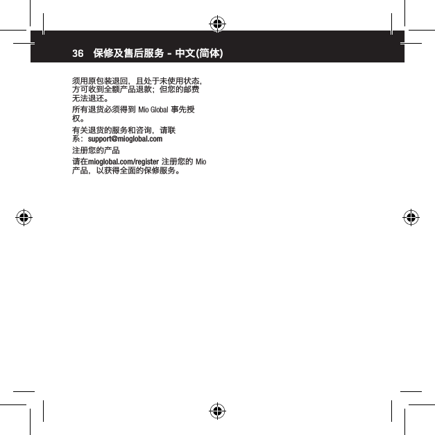 36须用原包装退回，且处于未使用状态，方可收到全额产品退款；但您的邮费无法退还。所有退货必须得到 Mio Global 事先授权。有关退货的服务和咨询，请联系：support@mioglobal.com注册您的产品请在mioglobal.com/register 注册您的 Mio 产品，以获得全面的保修服务。保修及售后服务 - 中文(简体)