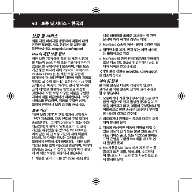 40보증 및 서비스제품 지원 페이지를 방문하여 제품에 대한 온라인 도움말, FAQ, 동영상 및 설명서를 확인하십시오. mioglobal.com/supportMio 의 제한 보증 정보제한 보증 기간(아래 참조)의 제공 시점에 본 제품이 품질, 자재 또는 기술에서 하자가 없음을 원 구매자에게 보증하며, 제한 보증 기간 동안 하자에 대해 Physical  Enterprises  Inc.(Mio  Global) 는 본 제한 보증 약관에 의거하여 자사의 전적인 재량에 따라 제품을 무료로 a) 수리 또는 b) 교환하거나 c) 구입 금액(세금, 배송비, 처리비, 관세 및 유사한 금액 제외)을 환불하는 방법으로 배상할 것입니다. 모든 보증 요구는 제품을 구입한 지역의 제품 배급업체가 처리합니다.  보증 서비스를 받으려면, 제품을 구입한 상점/딜러에 연락해서 보증 요구를 하십시오.보증 기간&ldquo;제한 보증 기간&rdquo;은 구입 일자에 시작해서 1년간 지속되며, 다음 년도의 구입 일자에 종료됩니다.   고객의 상점/딜러(또는 수입/배급업체)가 판매의 일환으로 더 긴 보증 기간을 제공했을 수 있으나, Mio Global 은 이와 같은 더 긴 보증 기간에 대해 책임이 없으며, 더 자세한 정보는 고객의 상점/딜러에게 연락하시기 바랍니다.   제한 보증 기간은 통보 없이 자동으로 만료되며, 아래의 경우(Mio Global 의 전적인 재량에 따라 판단)에 이 제한 보증은 적용되지 않습니다.1.  제품을 열거나 다른 방식으로 개조(설명 대로 배터리를 올바로 교체하는 등 관련 문서에 따라 허가된 경우는 제외)2.  Mio Global 소속이 아닌 사람이 수리한 제품3.  일련번호를 제거, 변경 또는 어떤 식으로든 불법적으로 제조4.  Mio Global 의 공인 판매자로부터 구매하지 않은 제품 (Mio Global 에 연락해서 공인 판매자 목록을 받으십시오)국가별 보증 정보는 mioglobal.com/support 를 참조하십시오.예외 및 한계본 제한 보증은 다음에 적용되지 않으며, 고객은 본 제한 보증에 근거해 권리 주장을 할 수 없습니다.1.  오용하거나 거칠거나 부주의한 또는 부적합한 취급으로 인해 발생한 문제(앞의 조항을 제한하지 않고, 제품의 구부림이나 떨어뜨림으로 인한 손상은 오용이나 부적합한 사용의 결과로 간주됨)2.  의도되거나 권장되는 용도와 다르게 오용되어 발생한 문제3.  제품의 정상적인 작동에 영향을 미칠 수 있는 정도의 습기 또는 물로 인한 손상과 제품 케이스 손상, 또는 육안으로 보이는 표면 균열을 포함한 MIO 제품 개조로 인해 발생한 문제4.  Mio 제품을 Mio Global 에서 제조 또는 공급하지 않은 제품, 액세서리, 소프트웨어 및/또는 서비스와 함께 사용함으로 인해 발생한 문제보증 및 서비스 - 한국의 
