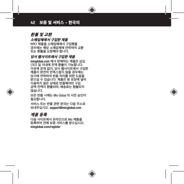 42환불 및 교환소매업체에서 구입한 제품MIO 제품을 소매업체에서 구입했을 경우에는 해당 소매업체에 연락하여 교환 또는 환불을 요청해야 합니다.당사 웹사이트에서 구입한 제품mioglobal.com 에서 판매하는 제품은 삼십 (30) 일 이내에 전액 환불이 가능합니다. 이유에 관계 없이, 당사 웹사이트에서 구입한 제품이 완전히 만족스럽지 않을 경우에는 당사에 연락하여 반품 처리를 위한 도움을 받으실 수 있습니다. 제품은 원 포장에 넣어 사용하지 않은 상태로 반품해야만 구입 금액 전액이 환불되며, 배송료는 환불되지 않습니다.모든 반품 시에는 Mio Global 의 사전 승인이 필요합니다.서비스 또는 반품 관련 문의는 다음 주소로 보내주십시오. support@mioglobal.com제품 등록다음 사이트에서 온라인으로 Mio 제품을 등록하여 전체 보증 서비스를 받으십시오. mioglobal.com/register보증 및 서비스 - 한국의 