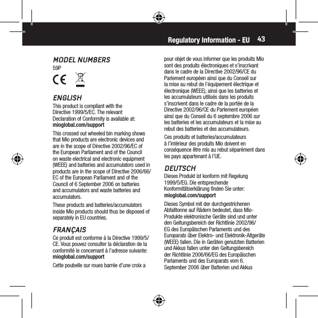 43MODEL NUMBERS59Ppour objet de vous informer que les produits Mio sont des produits &eacute;lectroniques et s&rsquo;inscrivant dans le cadre de la Directive 2002/96/CE du Parlement europ&eacute;en ainsi que du Conseil sur la mise au rebut de l&rsquo;&eacute;quipement &eacute;lectrique et &eacute;lectronique (WEEE), ainsi que les batteries et les accumulateurs utilis&eacute;s dans les produits s&rsquo;inscrivent dans le cadre de la port&eacute;e de la Directive 2002/96/CE du Parlement europ&eacute;en ainsi que du Conseil du 6 septembre 2006 sur les batteries et les accumulateurs et la mise au rebut des batteries et des accumulateurs.Ces produits et batteries/accumulateurs &agrave; l&rsquo;int&eacute;rieur des produits Mio doivent en cons&eacute;quence &ecirc;tre mis au rebut s&eacute;par&eacute;ment dans les pays appartenant &agrave; l&rsquo;UE.DEUTSCHDieses Produkt ist konform mit Regelung 1999/5/EG. Die entsprechende Konformit&auml;tserkl&auml;rung ﬁnden Sie unter:  mioglobal.com/supportDieses Symbol mit der durchgestrichenen Abfalltonne auf R&auml;dern bedeutet, dass Mio-Produkte elektronische Ger&auml;te sind und unter den Geltungsbereich der Richtlinie 2002/96/EG des Europ&auml;ischen Parlaments und des Europarats &uuml;ber Elektro- und Elektronik-Altger&auml;te (WEEE) fallen. Die in Ger&auml;ten genutzten Batterien und Akkus fallen unter den Geltungsbereich der Richtlinie 2006/66/EG des Europ&auml;ischen Parlaments und des Europarats vom 6. September 2006 &uuml;ber Batterien und Akkus Regulatory Information - EUENGLISHThis product is compliant with the Directive 1999/5/EC. The relevant Declaration of Conformity is available at: mioglobal.com/supportThis crossed out wheeled bin marking shows that Mio products are electronic devices and are in the scope of Directive 2002/96/EC of the European Parliament and of the Council on waste electrical and electronic equipment (WEEE) and batteries and accumulators used in products are in the scope of Directive 2006/66/EC of the European Parliament and of the Council of 6 September 2006 on batteries and accumulators and waste batteries and accumulators.These products and batteries/accumulators inside Mio products should thus be disposed of separately in EU countries.FRAN&Ccedil;AISCe produit est conforme &agrave; la Directive 1999/5/CE. Vous pouvez consulter la d&eacute;claration de la conformit&eacute; le concernant &agrave; l&rsquo;adresse suivante: mioglobal.com/supportCette poubelle sur roues barr&eacute;e d&rsquo;une croix a 