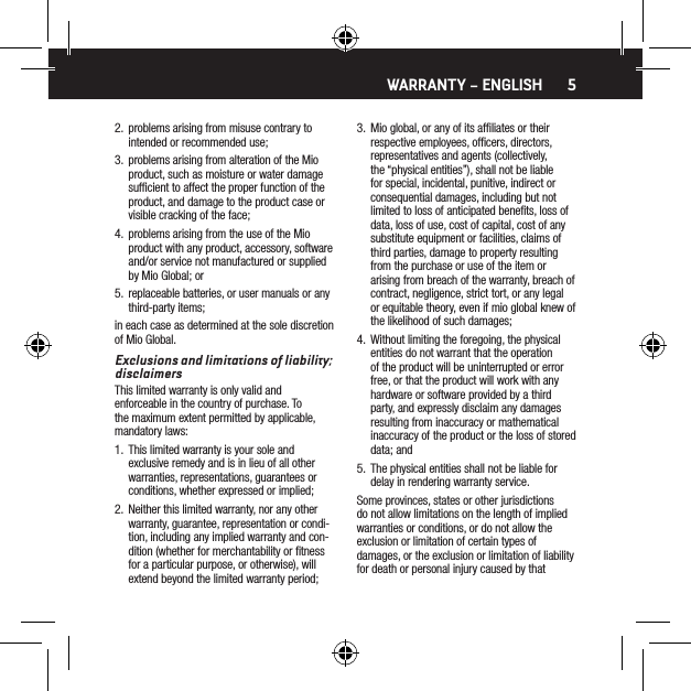 52.  problems arising from misuse contrary to intended or recommended use;3.  problems arising from alteration of the Mio product, such as moisture or water damage sufﬁcient to affect the proper function of the product, and damage to the product case or visible cracking of the face;4.  problems arising from the use of the Mio product with any product, accessory, software and/or service not manufactured or supplied by Mio Global; or5.  replaceable batteries, or user manuals or any third-party items;in each case as determined at the sole discretion of Mio Global.Exclusions and limitations of liability; disclaimersThis limited warranty is only valid and enforceable in the country of purchase. To the maximum extent permitted by applicable, mandatory laws:1.  This limited warranty is your sole and exclusive remedy and is in lieu of all other warranties, representations, guarantees or conditions, whether expressed or implied;2.  Neither this limited warranty, nor any other warranty, guarantee, representation or condi-tion, including any implied warranty and con-dition (whether for merchantability or ﬁtness for a particular purpose, or otherwise), will extend beyond the limited warranty period;3.  Mio global, or any of its afﬁliates or their respective employees, ofﬁcers, directors, representatives and agents (collectively, the &ldquo;physical entities&rdquo;), shall not be liable for special, incidental, punitive, indirect or consequential damages, including but not limited to loss of anticipated beneﬁts, loss of data, loss of use, cost of capital, cost of any substitute equipment or facilities, claims of third parties, damage to property resulting from the purchase or use of the item or arising from breach of the warranty, breach of contract, negligence, strict tort, or any legal or equitable theory, even if mio global knew of the likelihood of such damages;4.  Without limiting the foregoing, the physical entities do not warrant that the operation of the product will be uninterrupted or error free, or that the product will work with any hardware or software provided by a third party, and expressly disclaim any damages resulting from inaccuracy or mathematical inaccuracy of the product or the loss of stored data; and5.  The physical entities shall not be liable for delay in rendering warranty service.Some provinces, states or other jurisdictions do not allow limitations on the length of implied warranties or conditions, or do not allow the exclusion or limitation of certain types of damages, or the exclusion or limitation of liability for death or personal injury caused by that WARRANTY &ndash; ENGLISH